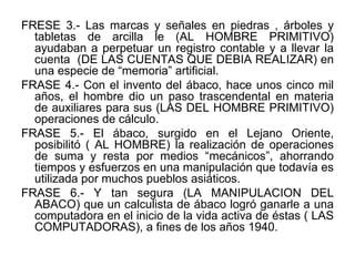 FRESE 3.- Las marcas y señales en piedras , árboles y tabletas de arcilla le (AL HOMBRE PRIMITIVO) ayudaban a perpetuar un registro contable y a llevar la cuenta  (DE LAS CUENTAS QUE DEBIA REALIZAR) en una especie de “memoria” artificial. FRASE 4.- Con el invento del ábaco, hace unos cinco mil años, el hombre dio un paso trascendental en materia de auxiliares para sus (LAS DEL HOMBRE PRIMITIVO) operaciones de cálculo.  FRASE 5.- El ábaco, surgido en el Lejano Oriente, posibilitó ( AL HOMBRE) la realización de operaciones de suma y resta por medios “mecánicos”, ahorrando tiempos y esfuerzos en una manipulación que todavía es utilizada por muchos pueblos asiáticos. FRASE 6.- Y tan segura (LA MANIPULACION DEL ABACO) que un calculista de ábaco logró ganarle a una computadora en el inicio de la vida activa de éstas ( LAS COMPUTADORAS), a fines de los años 1940.  