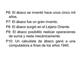 P6: El ábaco se inventó hace unos cinco mil años. P7: El ábaco fue un gran invento. P8: El ábaco surgió en el Lejano Oriente. P9: El ábaco posibilitó realizar operaciones de suma y resta mecánicamente. P10: Un calculista de ábaco ganó a una computadora a fines de los años 1940.  