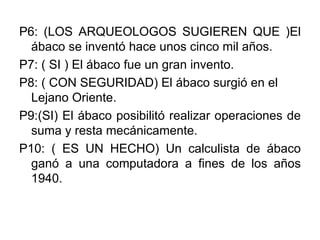 P6: (LOS ARQUEOLOGOS SUGIEREN QUE )El ábaco se inventó hace unos cinco mil años. P7: ( SI ) El ábaco fue un gran invento. P8: ( CON SEGURIDAD) El ábaco surgió en el Lejano Oriente. P9:(SI) El ábaco posibilitó realizar operaciones de suma y resta mecánicamente. P10: ( ES UN HECHO) Un calculista de ábaco ganó a una computadora a fines de los años 1940.  