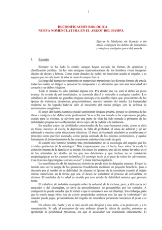 1
DECODIFICACIÓN BIOLÓGICA
NUEVA NOMENCLATURA EN EL ARGOT DEL HAMPA
Ejercer la Medicina sin licencia o sin
título, configura los delitos de intrusismo
y estafa en cualquier parte del mundo.
I. Exordio
Siempre se ha dado la estafa; aunque hayan variado las formas de aparición y
clasificación jurídica. En las más antiguas representaciones de los hombres viven imágenes
ideales de dioses y héroes. Como están dotados de poder, no necesitan acudir al engaño, y es
seguro que no vale tanto la astucia como la mayor fuerza.
La jerga del hampa nos transmite en numerosas expresiones las diversas formas de estafa,
todas las cuales se dirigen a provocar la compasión o el altruismo que son una necesidad del
corazón y un deber religioso.
Todo el mundo ha sido estafado alguna vez. Por donde uno va, está el delito en pleno
avance. Se reviste de mil tonalidades, se acomoda dúctil y maleable a cualquier cambio. Los
caballeros de industria no guardan ninguna analogía con aquellos tipos que, procedentes de las
épocas de violencia, despiertan, precaviéndonos, nuestro instinto del miedo. La humanidad
moderna no ha logrado todavía salir al encuentro del nuevo peligro con la defensa de
sentimientos congénitos.
El argot del hampa tampoco puede suministrar ninguna prueba, porque se alimenta de las
ideas e imágenes del delincuente profesional. Si se echa una mirada a las expresiones jergales
usadas para la víctima, se advierte que una parte de ellas ha sido tomada a préstamo de las
debilidades propias de la enfermedad, de la vejez, de la codicia o la ambición.
En muchos casos las debilidades emocionales de los seres humanos están, como se diría
en física, latentes: el estrés, la depresión, la falta de probidad, el ansia de admirar y de ser
admirado y muchas otras situaciones afectivas. El truco del taimado estafador es establecerse al
principio como pacífico asociado, como pareja animada de los mismos sentimientos, y ayudar
lentamente al desbordamiento de las coyunturas anímicas haciendo de guía.
El cuento nos permite penetrar más profundamente en la sociología del engaño que los
triviales productos de la mitología.1
Más enojosamente que el hurto, hace saltar la estafa la
cohesión interna de la familia o la estirpe. En todos los cuentos, uno de los temas favoritos es el
de las artimañas del diablo, en las que nos deleitamos y que incluso no se consideran
antipedagógicas en los cuentos infantiles. El enemigo malo es el peor de todos los adversarios.
Con él no nos liga ningún contrato social 2
y tiene mérito engañarle.
La manifestación de las tendencias instintivas pende solo de delgadas amarras. El que ha
lamido una vez la sangre de las ganancias fraudulentas mediante un pequeño beneficio, pasa a
discurrir por el rumbo de su debilidad. Se alcanza lo óptimo de la coyuntura cuando el objeto
mismo manifiesta, en la forma que sea, el deseo de someterse al proceso de convertirse en
víctima. El estafador de la salud es atraído por este estado de debilidad anímica que promete
botín.
El caballero de industria manipula sobre la voluntad de la víctima, pero, a diferencia del
atracador o del chantajista, se sirve de procedimientos no perceptibles por los sentidos. A
cualquiera le puede suceder que le roben o que le amenacen con un chantaje. Sin embargo, para
que la estafa tenga éxito han de existir propiedades anímicas con las que la verbosidad* del
timador pueda jugar, prescindiendo del engaño de naturaleza puramente mecánica al pesar o al
medir.
Un afecto más fuerte y en sí más social está dirigido a una meta, a la protección y a la
manutención. Si sale al encuentro de este ardiente deseo la oferta de auxilio, entonces se
aprehende la posibilidad presurosa, sin que el auxiliador sea examinado críticamente. El
 