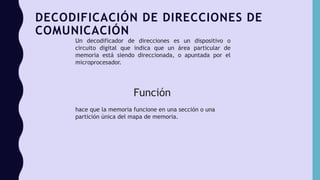 DECODIFICACIÓN DE DIRECCIONES DE
COMUNICACIÓN
Un decodificador de direcciones es un dispositivo o
circuito digital que indica que un área particular de
memoria está siendo direccionada, o apuntada por el
microprocesador.
Función
hace que la memoria funcione en una sección o una
partición única del mapa de memoria.
 