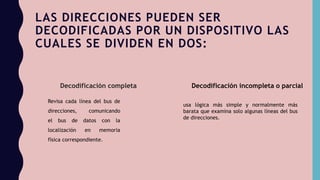 LAS DIRECCIONES PUEDEN SER
DECODIFICADAS POR UN DISPOSITIVO LAS
CUALES SE DIVIDEN EN DOS:
Decodificación completa Decodificación incompleta o parcial
Revisa cada línea del bus de
direcciones, comunicando
el bus de datos con la
localización en memoria
física correspondiente.
usa lógica más simple y normalmente más
barata que examina solo algunas líneas del bus
de direcciones.
 
