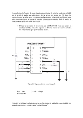 En conclusión, la función de este circuito es multiplicar la señal procedente del VCO
por la señal de audio que obtenemos de la tarjeta de sonido del PC. Con ello
conseguiremos la señal suma y resta de sus frecuencias, y haciendo un filtrado paso
bajo para seleccionar la banda de interés, habremos conseguido darle la vuelta al
espectro y decodificar la señal pertinente.

       b) Dibujar el esquema de conexiones del CI MC14046B para que genere la
          señal de 12.8kHz. En dicho esquema se deberán incluir los valores de todos
          los componentes que aparecen en el mismo.




                      Figura 15.- Esquema eléctrico con el integrado




       R2 = 1 MΩ            C1 = C2 = 68 pF
       R1 = 680 kΩ




Tenemos un VCO del cual configuramos su frecuencia de oscilación natural a12,8 kHz
para obtener nuestra frecuencia de “oscilación local”.
 