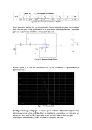 Figura 18.- Valores de los componentes del filtro


Dado que estos valores no son normalizados, hemos elegido nosotros otros valores
muy similares y los cuales disponemos en el laboratorio, simulado con PSPICE de Orcad
para ver si realmente obtenemos el resultado deseado.
                                                                                                VCC




                    C1
                    1.5n                                                                              V2
                                                                     VCC                   15




                                                                     7
            R1             R2                                   U1
                                                          3                      5                    V3

                                                                      V+
                                                                +          OS2             15
            8200           18k                                                       OUT                   0
                                                                                 6
                                                                         OUT
                                                          2                      1
                                                                     4


                                                                -          OS1
       V1
1Vac                                        C2          uA741
                                                                      V-




0Vdc                                        680p


                                                                     VSS                        VSS



       0                                0




                                      Figura 19.- Esquemático de PSpice




Por otra parte, si el valor del condensador C1 = 1.5nF obtenemos la siguiente función
de transferencia.




                                                   Figura 20.- Simulación 1


En la figura de la siguiente página se aprecia que la caída de 3 dB del filtro se encuentra
aproximadamente sobre 12,8 kHz. Si en la práctica se observa que sea necesario un
ajuste más fino, sería tan fácil como colocar una resistencia de un valor un poco
inferior y un potenciómetro para ir variando la frecuencia de corte.
 