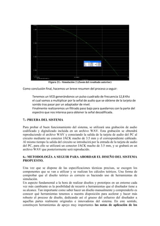 Figura 21.- Simulación 2 (Zoom del resultado anterior)

Como conclusión final, hacemos un breve resumen del proceso a seguir:

       Tenemos un VCO generándonos un pulso cuadrado de frecuencia 12,8 Khz
       el cual vamos a multiplicar por la señal de audio que se obtiene de la tarjeta de
       sonido tras pasar por un adaptador de nivel.
       Finalmente realizaremos un filtrado paso bajo para quedarnos con la parte del
       espectro que nos interesa para obtener la señal decodificada.

7.- PRUEBA DEL SISTEMA

Para probar el buen funcionamiento del sistema, se utilizará una grabación de audio
codificado y digitalizado incluida en un archivo WAV. Esta grabación se obtendrá
reproduciendo el archivo WAV y conectando la salida de la tarjeta de audio del PC al
circuito mediante un conector JACK macho de 3.5 mm y el correspondiente cableado.
Al mismo tiempo la salida del circuito se introducirá por la entrada de la tarjeta de audio
del PC, para ello se utilizará un conector JACK macho de 3.5 mm, y se grabará en un
archivo WAV que posteriormente será reproducido.

6.- METODOLOGÍA A SEGUIR PARA ABORDAR EL DISEÑO DEL SISTEMA
PROPUESTO.

Una vez que se dispone de las especificaciones técnicas precisas, se escogen los
componentes que se van a utilizar y se realizan los cálculos teóricos. Una forma de
comprobar que el diseño teórico es correcto es haciendo uso de herramientas de
simulación.
Un aspecto fundamental a la hora de realizar diseños y prototipos en un entorno cada
vez más cambiante es la posibilidad de recurrir a herramientas que el diseñador tiene a
su alcance. Tan importante como saber hacer un diseño manualmente y comprenderlo es
conocer qué herramientas tenemos a nuestra disposición para acelerar y hacer más
robusto el proceso de diseño, dedicando así el grueso del esfuerzo del diseñador a
aquellas partes realmente originales e innovadoras del sistema. En este sentido,
constituyen herramientas de apoyo muy importantes las notas de aplicación de los
 