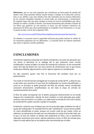 fabricantes, que no son más esquemas que constituyen un buen punto de partida del
diseño; estas notas permiten ahorrar mucho tiempo y trabajar en la dirección correcta.
Esto es así, debido a que estos diseños han sido realizados por los mismos fabricantes
de los circuitos integrados teniendo en cuenta todas sus características y limitaciones.
En segundo lugar, hay que tener siempre en mente las nuevas posibilidades que ofrece
Internet en cuanto a ayudas al diseño. Una buena herramienta para abordar el diseño de
los filtros que aparecen en esta práctica es hacer uso del asistente interactivo de
generación de filtros que ofrece gratuitamente la compañía Texas Instruments y a la que
se puede acceder a través de la siguiente URL:

      http://www-k.ext.ti.com/SRVS/Data/ti/KnowledgeBases/analog/document/faqs/fexpert.htm

No obstante es necesario tener la capacidad suficiente para poder analizar la validez de
las soluciones propuestas por los fabricantes, y si procede hacer las mejoras oportunas
que mejor se ajusten a nuestro problema.




CONCLUSIONES
Inicialmente habíamos preparado otro diseño atendiendo a las notas de aplicación que
nos ofrece el fabricante en el catálogo del CI que utilizamos como circuito
multiplicador, aunque al llegar a la sesión de montaje de la práctica, se nos recomendó
hacer otro tipo de diseño con una única tensión de alimentación, por lo que hemos
tenido que rediseñar algunas partes y tener algunas aspectos en consideración.

Ha sido necesario ajustar más fina la frecuencia del oscilador local con un
potenciómetro.

Tras medir el nivel de tensión entregado por la tarjeta de sonido del PC, y observar que
es del orden que necesita el CI que hace de multiplicador en nuestro decodificador, y
como en un principio se podía prescindir del filtro de entrada, hemos considerado
conectarlo directamente simplificándose así del todo la etapa de entrada de
acondicionamiento de la señal.

El filtro de salida corresponde con el diseño propuesto anteriormente no ha tenido
ninguna otra complicación, además de tener también un nivel adecuado para poder
conectar unos auriculares a su salida, o un cable hasta la entrada de micro de la tarjeta
de sonido del PC y poder escuchar o grabar el resultado.

Finalmente, comentar que el bloque que nos ha procurado algún problema ha sido el
ajuste del multiplicador. El resultado final ha sido “satisfactorio” ya que hemos podido
oír cómo decodificaba el audio, aunque con mucho ruido de por medio. Como ya
sabíamos, las aplicaciones de audio son muy delicadas en cuanto al tema del ruido, por
lo que a la hora de realizar un diseño más profesional en PCB y con el aislamiento
adecuado evitaríamos gran parte; además podríamos incluir el filtro de entrada para
reducir el ruido aditivo que se nos podría estar transmitiendo por el cable.
 