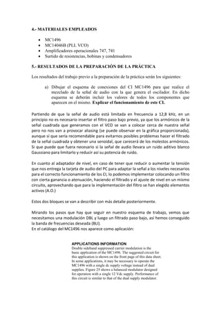 4.- MATERIALES EMPLEADOS

      MC1496
      MC14046B (PLL VCO)
      Amplificadores operacionales 747, 741
      Surtido de resistencias, bobinas y condensadores

5.- RESULTADOS DE LA PREPARACIÓN DE LA PRÁCTICA

Los resultados del trabajo previo a la preparación de la práctica serán los siguientes:

       a) Dibujar el esquema de conexiones del CI MC1496 para que realice el
          mezclado de la señal de audio con la que genera el oscilador. En dicho
          esquema se deberán incluir los valores de todos los componentes que
          aparecen en el mismo. Explicar el funcionamiento de este CI.

Partiendo de que la señal de audio está limitada en frecuencia a 12,8 kHz, en un
principio no es necesario insertar el filtro paso bajo previo, ya que los armónicos de la
señal cuadrada que generamos con el VCO se van a colocar cerca de nuestra señal
pero no nos van a provocar aliasing (se puede observar en la gráfica proporcionada),
aunque sí que sería recomendable para evitarnos posibles problemas hacer el filtrado
de la señal cuadrada y obtener una senoidal, que carecerá de los molestos armónicos.
Si que puede que fuera necesario si la señal de audio llevara un ruido aditivo blanco
Gaussiano para limitarlo y reducir así su potencia de ruido.

En cuanto al adaptador de nivel, en caso de tener que reducir o aumentar la tensión
que nos entrega la tarjeta de audio del PC para adaptar la señal a los niveles necesarios
para el correcto funcionamiento de los CI, lo podemos implementar colocando un filtro
con cierta ganancia o atenuación, haciendo el filtrado y el ajuste de nivel en un mismo
circuito, aprovechando que para la implementación del filtro se han elegido elementos
activos (A.O.)

Estos dos bloques se van a describir con más detalle posteriormente.

Mirando los pasos que hay que seguir en nuestro esquema de trabajo, vemos que
necesitamos una modulación DBL y luego un filtrado paso bajo, así hemos conseguido
la banda de frecuencias deseada (BLI).
En el catálogo del MC1496 nos aparece como aplicación:


                       APPLICATIONS INFORMATION
                       Double sideband suppressed carrier modulation is the
                       basic application of the MC1496. The suggested circuit for
                       this application is shown on the front page of this data sheet.
                       In some applications, it may be necessary to operate the
                       MC1496 with a single dc supply voltage instead of dual
                       supplies. Figure 25 shows a balanced modulator designed
                       for operation with a single 12 Vdc supply. Performance of
                       this circuit is similar to that of the dual supply modulator.
 