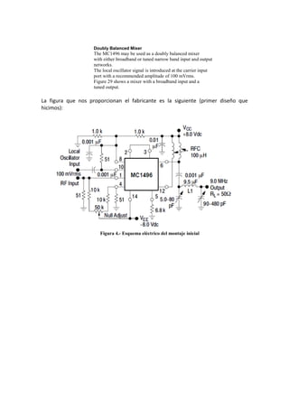 Doubly Balanced Mixer
                    The MC1496 may be used as a doubly balanced mixer
                    with either broadband or tuned narrow band input and output
                    networks.
                    The local oscillator signal is introduced at the carrier input
                    port with a recommended amplitude of 100 mVrms.
                    Figure 29 shows a mixer with a broadband input and a
                    tuned output.

La figura que nos proporcionan el fabricante es la siguiente (primer diseño que
hicimos):




                       Figura 4.- Esquema eléctrico del montaje inicial
 