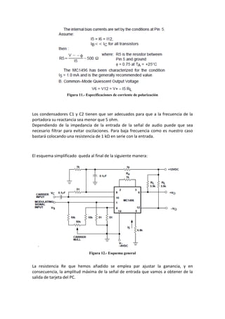 Figura 11.- Especificaciones de corriente de polarización




Los condensadores C1 y C2 tienen que ser adecuados para que a la frecuencia de la
portadora su reactancia sea menor que 5 ohm.
Dependiendo de la impedancia de la entrada de la señal de audio puede que sea
necesario filtrar para evitar oscilaciones. Para baja frecuencia como es nuestro caso
bastará colocando una resistencia de 1 kΩ en serie con la entrada.



El esquema simplificado queda al final de la siguiente manera:




                               Figura 12.- Esquema general


La resistencia Re que hemos añadido se emplea par ajustar la ganancia, y en
consecuencia, la amplitud máxima de la señal de entrada que vamos a obtener de la
salida de tarjeta del PC.
 
