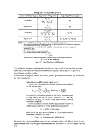 Figura13.- Especificaciones del fabricante


Si nos fijamos, para un nivel pequeño de alterna y para dos frecuencias (portadora y
señal de audio) obtendremos solamente la suma y resta de las f y con la ganancia
especificada en dicha casilla.
Si nos vamos a mayores niveles de alterna, habría que considerar mejor los productos
de intermodulación.




                        Figura 14.- Especificaciones del fabricante

Siguiendo los consejos del fabricante hemos colocado Re de 1kΩ, i la corriente I5 será
aproximadamente de 1 mA; por lo tanto la tensión máxima de la señal no debe superar
1 V.
 