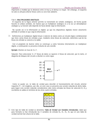 importante a medida que la distancia entre el mux y el demux es mayor. Sin embargo, el esquema
no solo es útil para ahorrar líneas como se verá más adelante.
7.3.1.- MULTIPLEXORES DIGITALES
El esquema de la figura anterior permite la transmisión de señales analógicas, de hecho puede
hacerlo en ambos sentidos, de manera que un multiplexor analógico es a la vez un demultiplexor
analógico y su función sólo depende de hacia donde viaja la información.
No sucede así si la información es digital, ya que los dispositivos digitales tienen claramente
definido el sentido en que viaja la información.
O Definiremos un multiplexor digital (mux) o selector de datos como un circuito lógico combinacional
que tiene varias lineas de entrada y que, mediante otras lineas de selección, determina cual de las
lineas de entrada se conecta a la salida.
Con el propósito de ilustrar cómo se construye y como funciona internamente un multiplexor
digital, a continuación se presenta el diseño de uno sencillo
Ejemplo: Diseñar un mux de 4 a 1.
Solución: Para seleccionar 4=22
lineas de datos se rquieren 2 lineas de selección, por lo tanto, el
diagrama de bloques del circuito a diseñar es como sigue
Como se puede ver, la tabla de verdad para describir el funcionamiento del circuito anterior
requerirá 26
= 64 renglones, por ello, en este caso se presenta una versión reducida de dicha tabla,
para lograr esta versión reducida consideramos sólo como entradas las lineas de selección B, A y
escribimos la salida en términos de las otras cuatro entradas:
D311
D201
D110
D000
YAB
O Este tipo de tabla de verdad se denomina Tabla de Verdad con Variables Introducidas, dado que
para formarla se han introducido las 4 variables de entrada D0, D1, D2, D3 que en una tabla de
verdad normal irían afuera de la tabla.
Capítulo 7 Diseño con Circuitos M.S.I.
86
MUX
de 4 a 1
D0
D1
D2
D3
B
A
Y
 