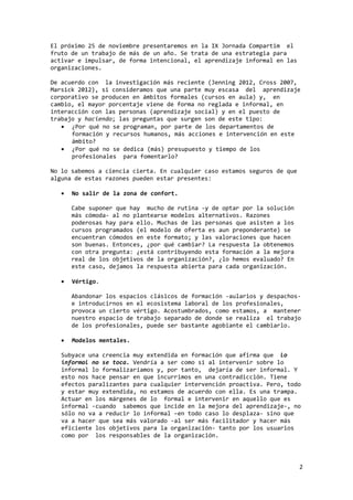 2 
El próximo 25 de noviembre presentaremos en la IX Jornada Compartim el 
fruto de un trabajo de más de un año. Se trata de una estrategia para 
activar e impulsar, de forma intencional, el aprendizaje informal en las 
organizaciones. 
De acuerdo con la investigación más reciente (Jenning 2012, Cross 2007, 
Marsick 2012), si consideramos que una parte muy escasa del aprendizaje 
corporativo se producen en ámbitos formales (cursos en aula) y, en 
cambio, el mayor porcentaje viene de forma no reglada e informal, en 
interacción con las personas (aprendizaje social) y en el puesto de 
trabajo y haciendo; las preguntas que surgen son de este tipo: 
· ¿Por qué no se programan, por parte de los departamentos de 
formación y recursos humanos, más acciones e intervención en este 
ámbito? 
· ¿Por qué no se dedica (más) presupuesto y tiempo de los 
profesionales para fomentarlo? 
No lo sabemos a ciencia cierta. En cualquier caso estamos seguros de que 
alguna de estas razones pueden estar presentes: 
· No salir de la zona de confort. 
Cabe suponer que hay mucho de rutina -y de optar por la solución 
más cómoda- al no plantearse modelos alternativos. Razones 
poderosas hay para ello. Muchas de las personas que asisten a los 
cursos programados (el modelo de oferta es aun preponderante) se 
encuentran cómodos en este formato; y las valoraciones que hacen 
son buenas. Entonces, ¿por qué cambiar? La respuesta la obtenemos 
con otra pregunta: ¿está contribuyendo esta formación a la mejora 
real de los objetivos de la organización?, ¿lo hemos evaluado? En 
este caso, dejamos la respuesta abierta para cada organización. 
· Vértigo. 
Abandonar los espacios clásicos de formación -aularios y despachos-e 
introducirnos en el ecosistema laboral de los profesionales, 
provoca un cierto vértigo. Acostumbrados, como estamos, a mantener 
nuestro espacio de trabajo separado de donde se realiza el trabajo 
de los profesionales, puede ser bastante agobiante el cambiarlo. 
· Modelos mentales. 
Subyace una creencia muy extendida en formación que afirma que lo 
informal no se toca. Vendría a ser como si al intervenir sobre lo 
informal lo formalizaríamos y, por tanto, dejaría de ser informal. Y 
esto nos hace pensar en que incurrimos en una contradicción. Tiene 
efectos paralizantes para cualquier intervención proactiva. Pero, todo 
y estar muy extendida, no estamos de acuerdo con ella. Es una trampa. 
Actuar en los márgenes de lo formal e intervenir en aquello que es 
informal -cuando sabemos que incide en la mejora del aprendizaje-, no 
sólo no va a reducir lo informal –en todo caso lo desplaza- sino que 
va a hacer que sea más valorado -al ser más facilitador y hacer más 
eficiente los objetivos para la organización- tanto por los usuarios 
como por los responsables de la organización. 
 