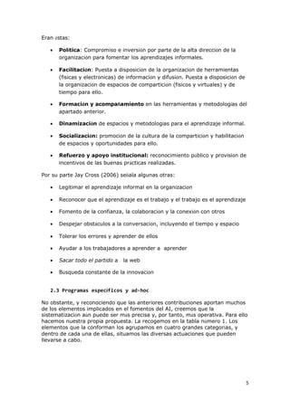 5 
Eran éstas: 
· Política: Compromiso e inversión por parte de la alta dirección de la 
organización para fomentar los aprendizajes informales. 
· Facilitación: Puesta a disposición de la organización de herramientas 
(físicas y electrónicas) de información y difusión. Puesta a disposición de 
la organización de espacios de compartición (físicos y virtuales) y de 
tiempo para ello. 
· Formación y acompañamiento en las herramientas y metodologías del 
apartado anterior. 
· Dinamización de espacios y metodologías para el aprendizaje informal. 
· Socialización: promoción de la cultura de la compartición y habilitación 
de espacios y oportunidades para ello. 
· Refuerzo y apoyo institucional: reconocimiento público y provisión de 
incentivos de las buenas prácticas realizadas. 
Por su parte Jay Cross (2006) señala algunas otras: 
· Legitimar el aprendizaje informal en la organización 
· Reconocer que el aprendizaje es el trabajo y el trabajo es el aprendizaje 
· Fomento de la confianza, la colaboración y la conexión con otros 
· Despejar obstáculos a la conversación, incluyendo el tiempo y espacio 
· Tolerar los errores y aprender de ellos 
· Ayudar a los trabajadores a aprender a aprender 
· Sacar todo el partido a la web 
· Búsqueda constante de la innovación 
2.3 Programas específicos y ad-hoc 
No obstante, y reconociendo que las anteriores contribuciones aportan muchos 
de los elementos implicados en el fomentos del AI, creemos que la 
sistematización aún puede ser más precisa y, por tanto, más operativa. Para ello 
hacemos nuestra propia propuesta. La recogemos en la tabla número 1. Los 
elementos que la conforman los agrupamos en cuatro grandes categorías, y 
dentro de cada una de ellas, situamos las diversas actuaciones que pueden 
llevarse a cabo. 
 