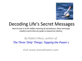 Decoding Life's Secret Messages By Robert Moss, author of  The Three 'Only' Things: Tapping the Power of Dreams, Coincidence & Imagination .  Visit www.mossdreams.com. How to tune in to the hidden meaning of coincidences, those seemingly random events that can guide us toward our destiny. 