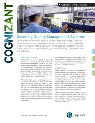 Decoding Quality Management Systems
Quality defines the character of any product or process. To better
manage and extend brand reputation, organizations need a holistic,
long-term view of enterprise quality management systems to tamp
down costs and drive profitable growth by keeping customers loyal
and satisfied.
Executive Summary
Whether building a new product or improving
processes or services, quality is the bedrock of
an organization’s long-term success. In fact, qual-
ity increasingly defines the brand. Consider that
of the estimated 250,000-plus new products
launched annually, between 85% and 95% fail;1
clearly, to build a successful brand, companies
must make the most of the 5% to 15% of prod-
ucts that gain market acceptance — tough odds,
indeed, for building a winning business.
Although multiple factors can cause product fail-
ure, quality is considered by most experts to be
among the leading contributors. And if or when
products fail, companies need to understand
the role that quality played and and calculate
the resulting cost to their reputation and brand
image. Building in quality from the get-go is criti-
cal to market success and is typically attained
by deploying quality management system (QMS)
applications that help to continually improve pro-
cess efficiency and effectiveness to drive high
performance.
This white paper offers insights into the QMS land-
scape, highlights challenges of selecting the right
solution and partner, details leadership dilemmas,
and provides sound advice on how to make qual-
ity job one across the enterprise.
A QMS Primer
Several factors — including an ever-evolving
product manufacturing landscape, internal orga-
nizational challenges and a dynamic global
business climate — are driving organizations
across industries to transform product and pro-
cess quality, as well as keep closer tabs on supplier
quality (see Figure 1, next page). Market pressures
remain intense, both in heavily regulated indus-
tries, such as life sciences, medical devices and
food and beverage, as well as in industries such as
automotive and industrial manufacturing.
These pressures are driving organizations to
strive for the highest level of quality in all aspects
of their operations. However, they must overcome
many challenges along the way to achieving that
goal, as well as strong cost competitiveness and
rapid speed of delivery.
• Cognizant 20-20 Insights
cognizant 20-20 insights | october 2015
 