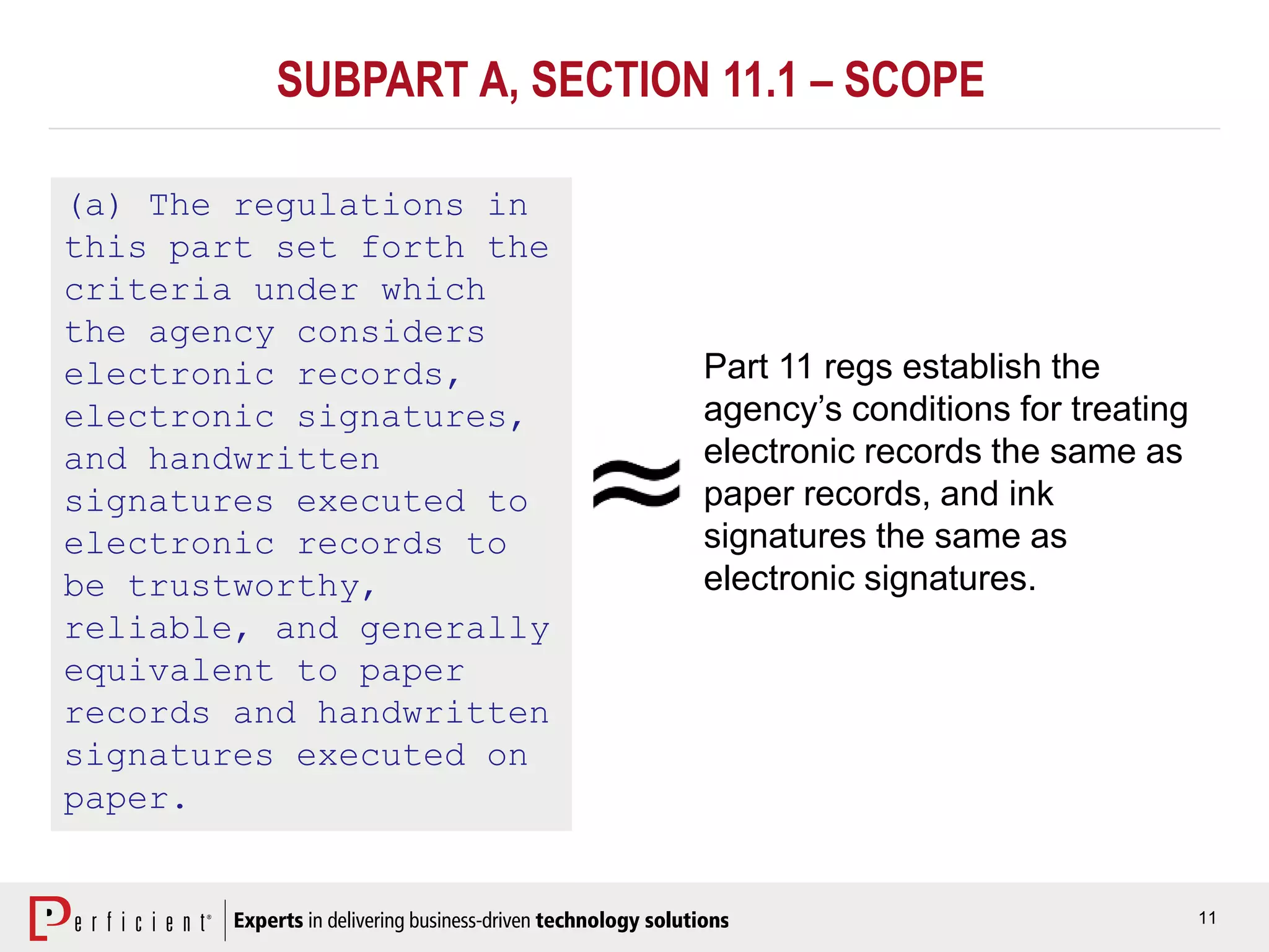 11
SUBPART A, SECTION 11.1 – SCOPE
(a) The regulations in
this part set forth the
criteria under which
the agency considers
electronic records,
electronic signatures,
and handwritten
signatures executed to
electronic records to
be trustworthy,
reliable, and generally
equivalent to paper
records and handwritten
signatures executed on
paper.
Part 11 regs establish the
agency’s conditions for treating
electronic records the same as
paper records, and ink
signatures the same as
electronic signatures.
 