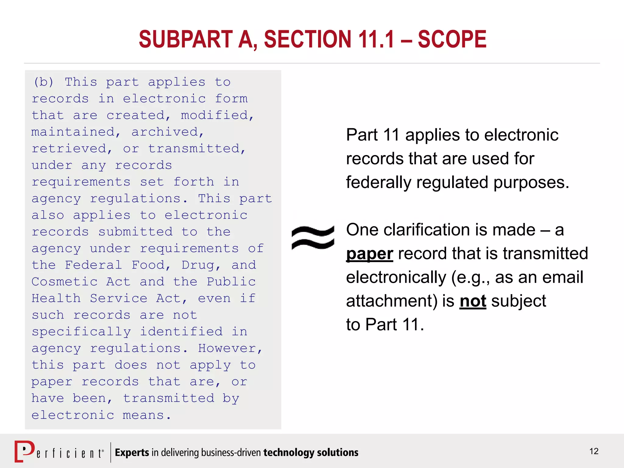 12
(b) This part applies to
records in electronic form
that are created, modified,
maintained, archived,
retrieved, or transmitted,
under any records
requirements set forth in
agency regulations. This part
also applies to electronic
records submitted to the
agency under requirements of
the Federal Food, Drug, and
Cosmetic Act and the Public
Health Service Act, even if
such records are not
specifically identified in
agency regulations. However,
this part does not apply to
paper records that are, or
have been, transmitted by
electronic means.
Part 11 applies to electronic
records that are used for
federally regulated purposes.
One clarification is made – a
paper record that is transmitted
electronically (e.g., as an email
attachment) is not subject
to Part 11.
SUBPART A, SECTION 11.1 – SCOPE
 