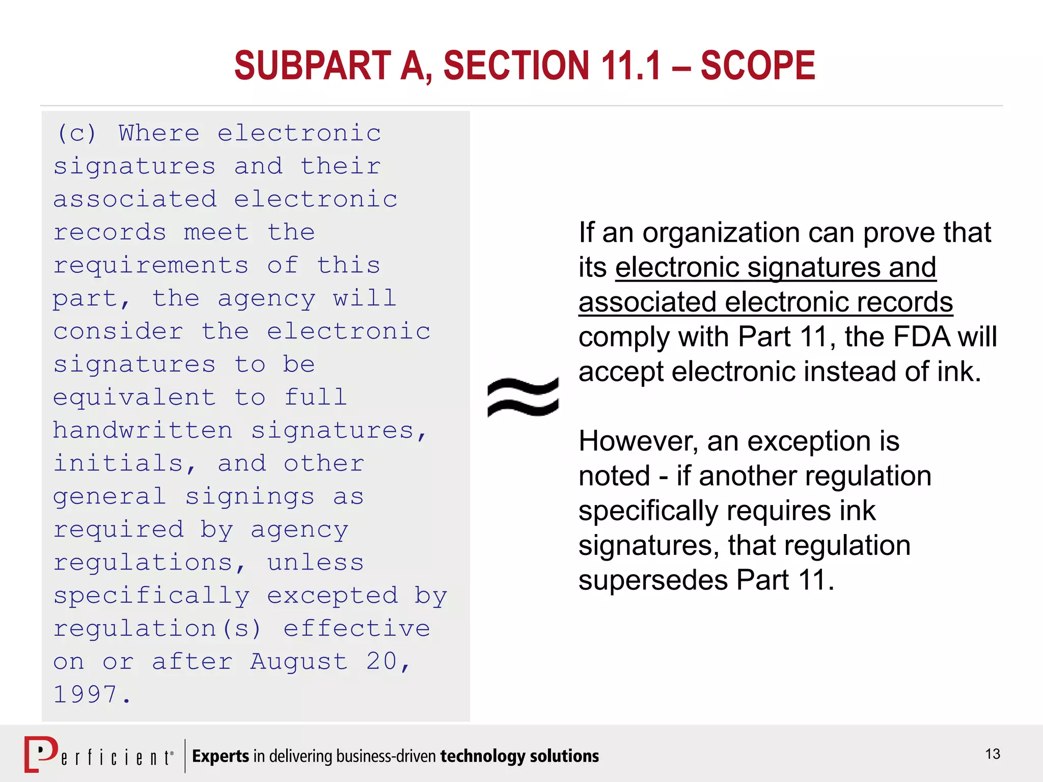 13
(c) Where electronic
signatures and their
associated electronic
records meet the
requirements of this
part, the agency will
consider the electronic
signatures to be
equivalent to full
handwritten signatures,
initials, and other
general signings as
required by agency
regulations, unless
specifically excepted by
regulation(s) effective
on or after August 20,
1997.
If an organization can prove that
its electronic signatures and
associated electronic records
comply with Part 11, the FDA will
accept electronic instead of ink.
However, an exception is
noted - if another regulation
specifically requires ink
signatures, that regulation
supersedes Part 11.
SUBPART A, SECTION 11.1 – SCOPE
 