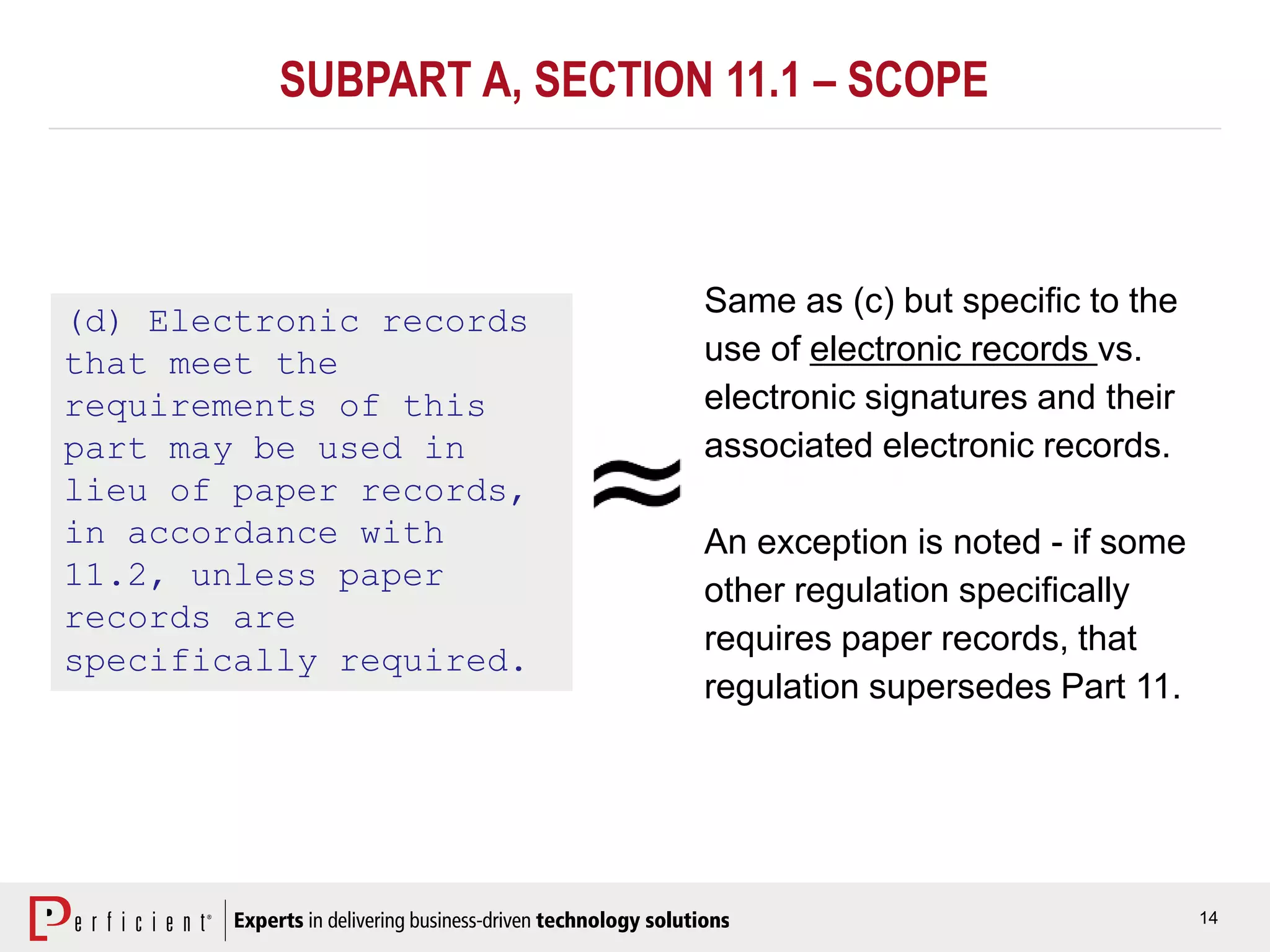 14
(d) Electronic records
that meet the
requirements of this
part may be used in
lieu of paper records,
in accordance with
11.2, unless paper
records are
specifically required.
Same as (c) but specific to the
use of electronic records vs.
electronic signatures and their
associated electronic records.
An exception is noted - if some
other regulation specifically
requires paper records, that
regulation supersedes Part 11.
SUBPART A, SECTION 11.1 – SCOPE
 