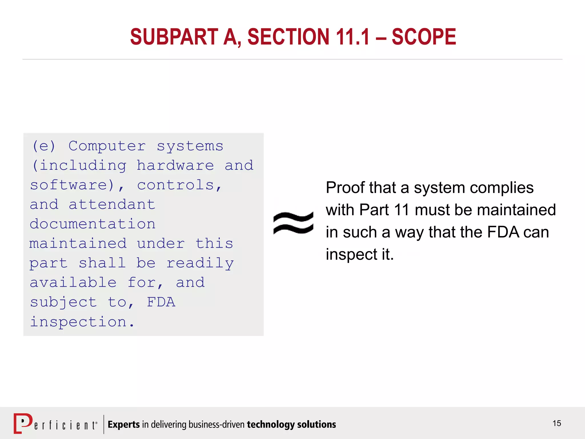 15
(e) Computer systems
(including hardware and
software), controls,
and attendant
documentation
maintained under this
part shall be readily
available for, and
subject to, FDA
inspection.
Proof that a system complies
with Part 11 must be maintained
in such a way that the FDA can
inspect it.
SUBPART A, SECTION 11.1 – SCOPE
 