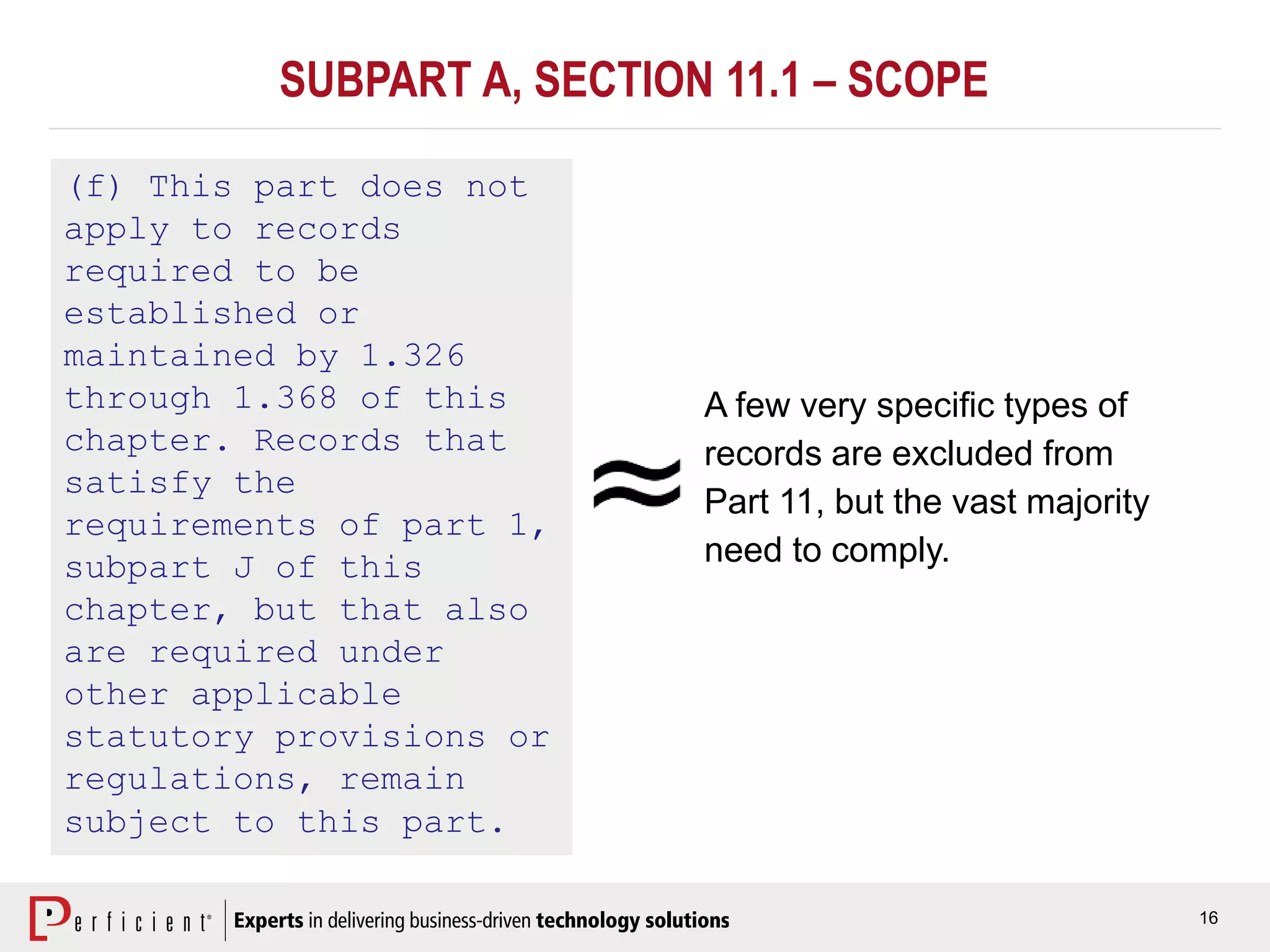 16
(f) This part does not
apply to records
required to be
established or
maintained by 1.326
through 1.368 of this
chapter. Records that
satisfy the
requirements of part 1,
subpart J of this
chapter, but that also
are required under
other applicable
statutory provisions or
regulations, remain
subject to this part.
A few very specific types of
records are excluded from
Part 11, but the vast majority
need to comply.
SUBPART A, SECTION 11.1 – SCOPE
 