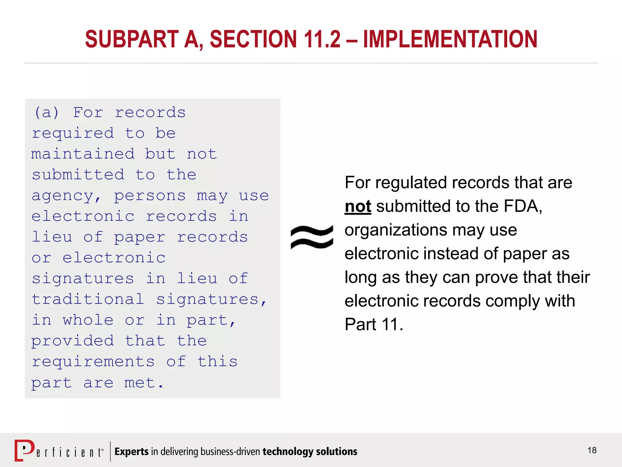 18
SUBPART A, SECTION 11.2 – IMPLEMENTATION
(a) For records
required to be
maintained but not
submitted to the
agency, persons may use
electronic records in
lieu of paper records
or electronic
signatures in lieu of
traditional signatures,
in whole or in part,
provided that the
requirements of this
part are met.
For regulated records that are
not submitted to the FDA,
organizations may use
electronic instead of paper as
long as they can prove that their
electronic records comply with
Part 11.
 