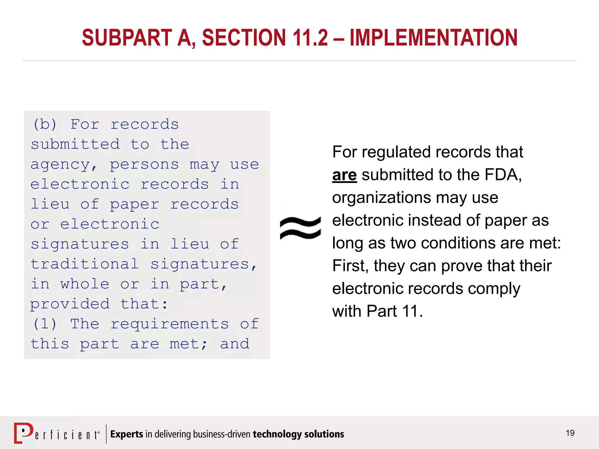 19
SUBPART A, SECTION 11.2 – IMPLEMENTATION
(b) For records
submitted to the
agency, persons may use
electronic records in
lieu of paper records
or electronic
signatures in lieu of
traditional signatures,
in whole or in part,
provided that:
(1) The requirements of
this part are met; and
For regulated records that
are submitted to the FDA,
organizations may use
electronic instead of paper as
long as two conditions are met:
First, they can prove that their
electronic records comply
with Part 11.
 