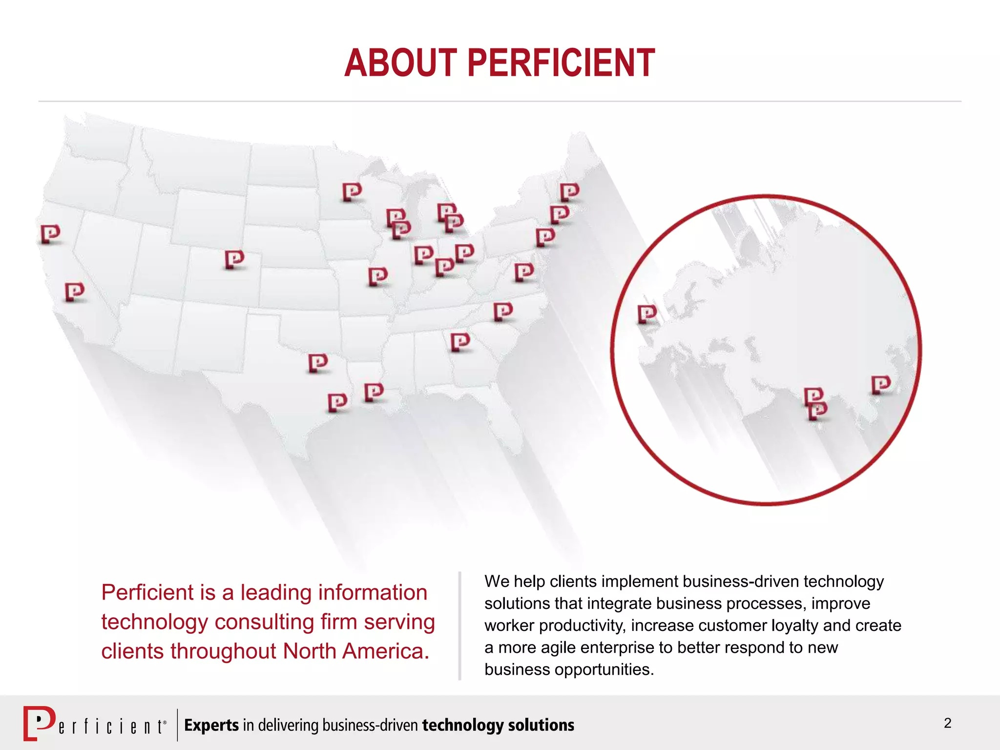 2
ABOUT PERFICIENT
Perficient is a leading information
technology consulting firm serving
clients throughout North America.
We help clients implement business-driven technology
solutions that integrate business processes, improve
worker productivity, increase customer loyalty and create
a more agile enterprise to better respond to new
business opportunities.
 