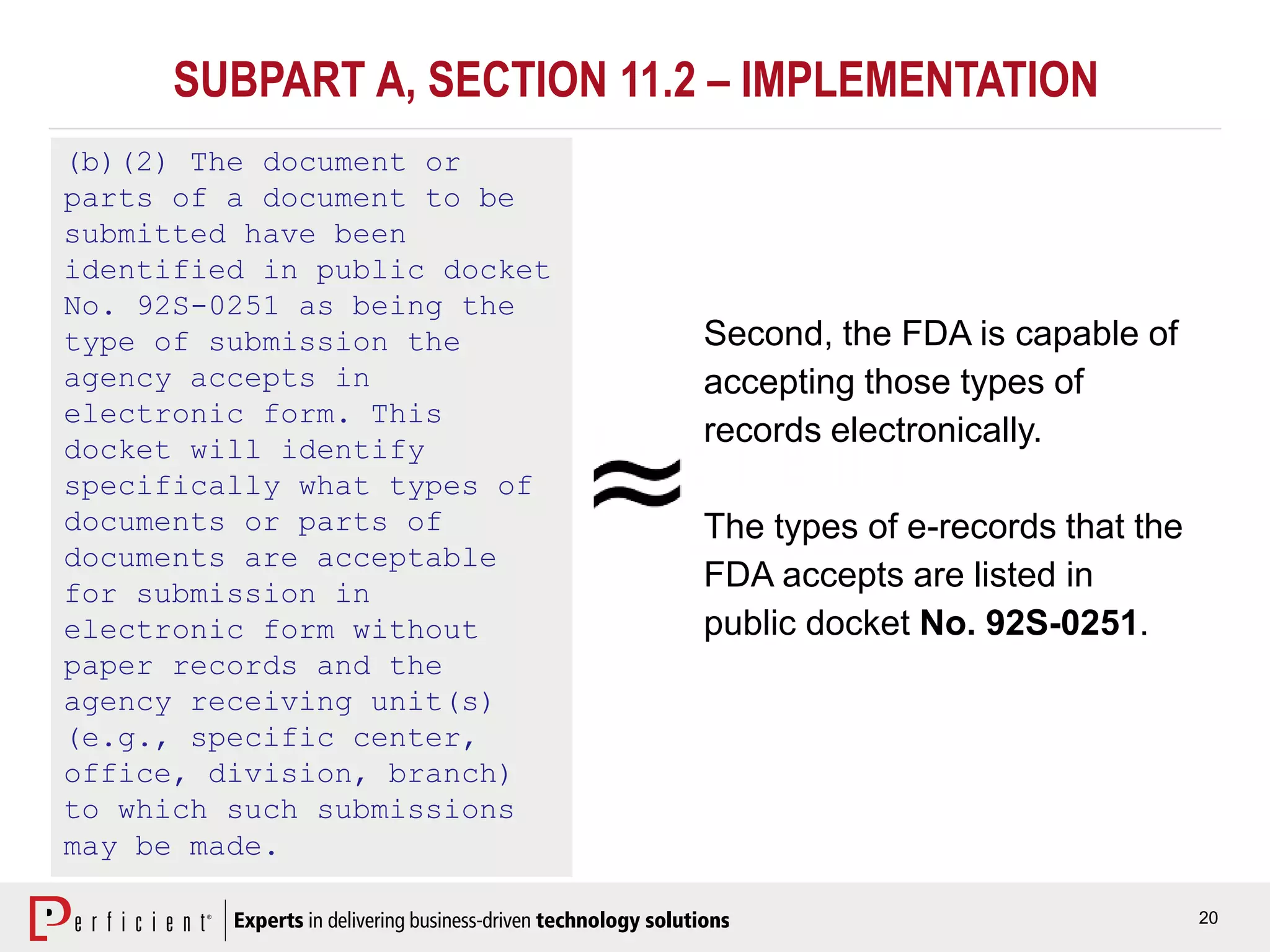 20
SUBPART A, SECTION 11.2 – IMPLEMENTATION
(b)(2) The document or
parts of a document to be
submitted have been
identified in public docket
No. 92S-0251 as being the
type of submission the
agency accepts in
electronic form. This
docket will identify
specifically what types of
documents or parts of
documents are acceptable
for submission in
electronic form without
paper records and the
agency receiving unit(s)
(e.g., specific center,
office, division, branch)
to which such submissions
may be made.
Second, the FDA is capable of
accepting those types of
records electronically.
The types of e-records that the
FDA accepts are listed in
public docket No. 92S-0251.
 