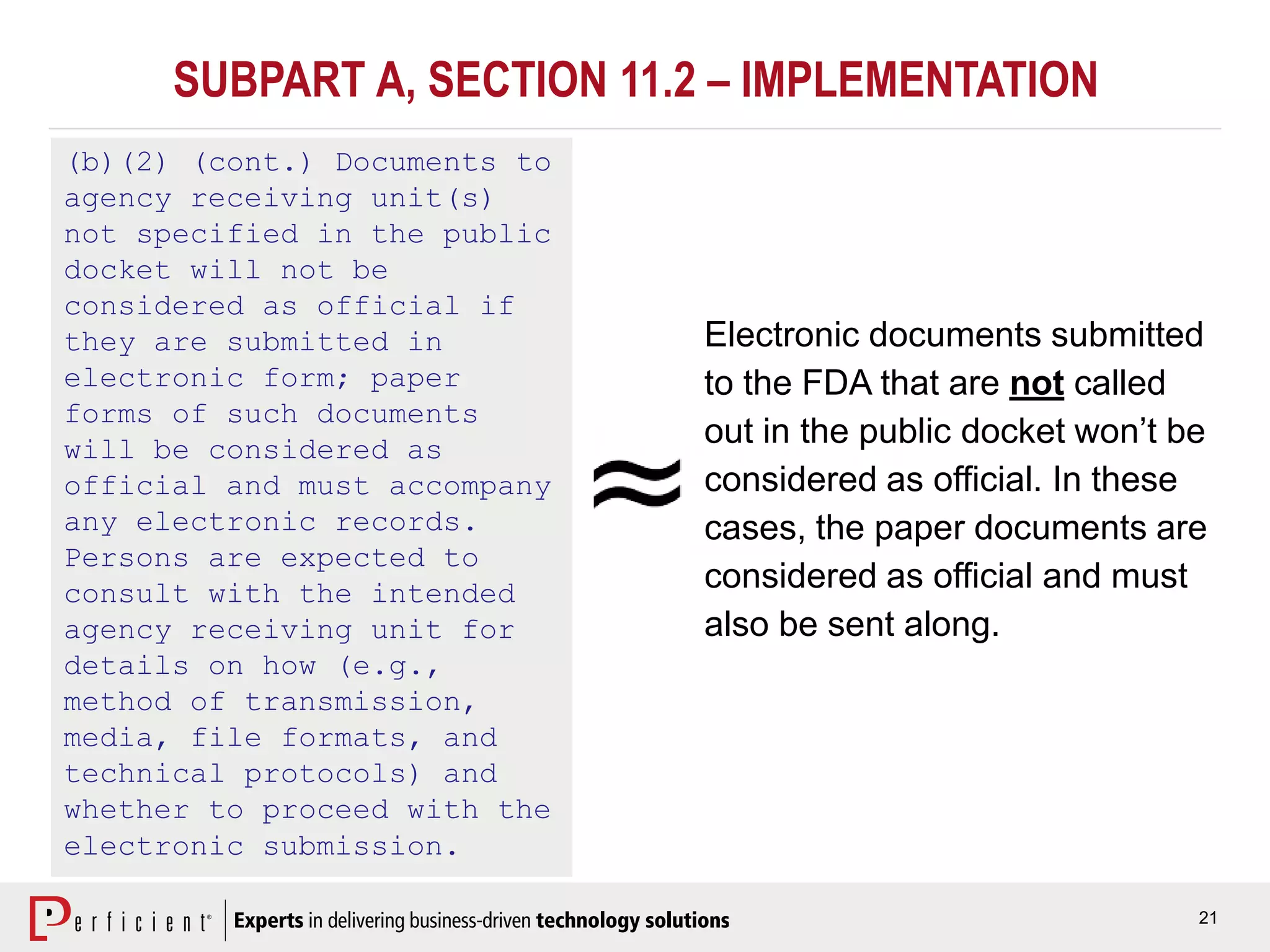 21
SUBPART A, SECTION 11.2 – IMPLEMENTATION
(b)(2) (cont.) Documents to
agency receiving unit(s)
not specified in the public
docket will not be
considered as official if
they are submitted in
electronic form; paper
forms of such documents
will be considered as
official and must accompany
any electronic records.
Persons are expected to
consult with the intended
agency receiving unit for
details on how (e.g.,
method of transmission,
media, file formats, and
technical protocols) and
whether to proceed with the
electronic submission.
Electronic documents submitted
to the FDA that are not called
out in the public docket won’t be
considered as official. In these
cases, the paper documents are
considered as official and must
also be sent along.
 
