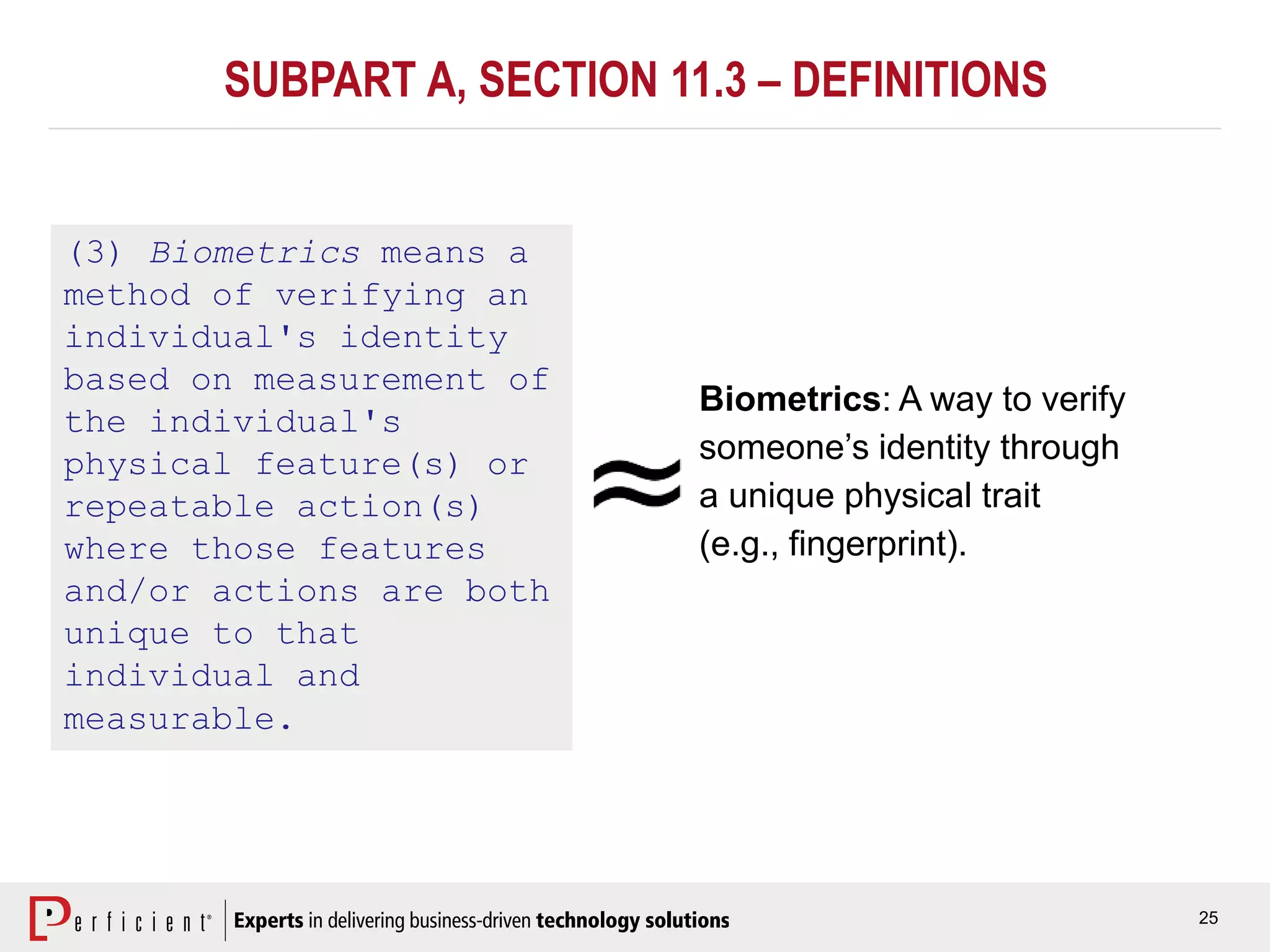 25
SUBPART A, SECTION 11.3 – DEFINITIONS
(3) Biometrics means a
method of verifying an
individual's identity
based on measurement of
the individual's
physical feature(s) or
repeatable action(s)
where those features
and/or actions are both
unique to that
individual and
measurable.
Biometrics: A way to verify
someone’s identity through
a unique physical trait
(e.g., fingerprint).
 