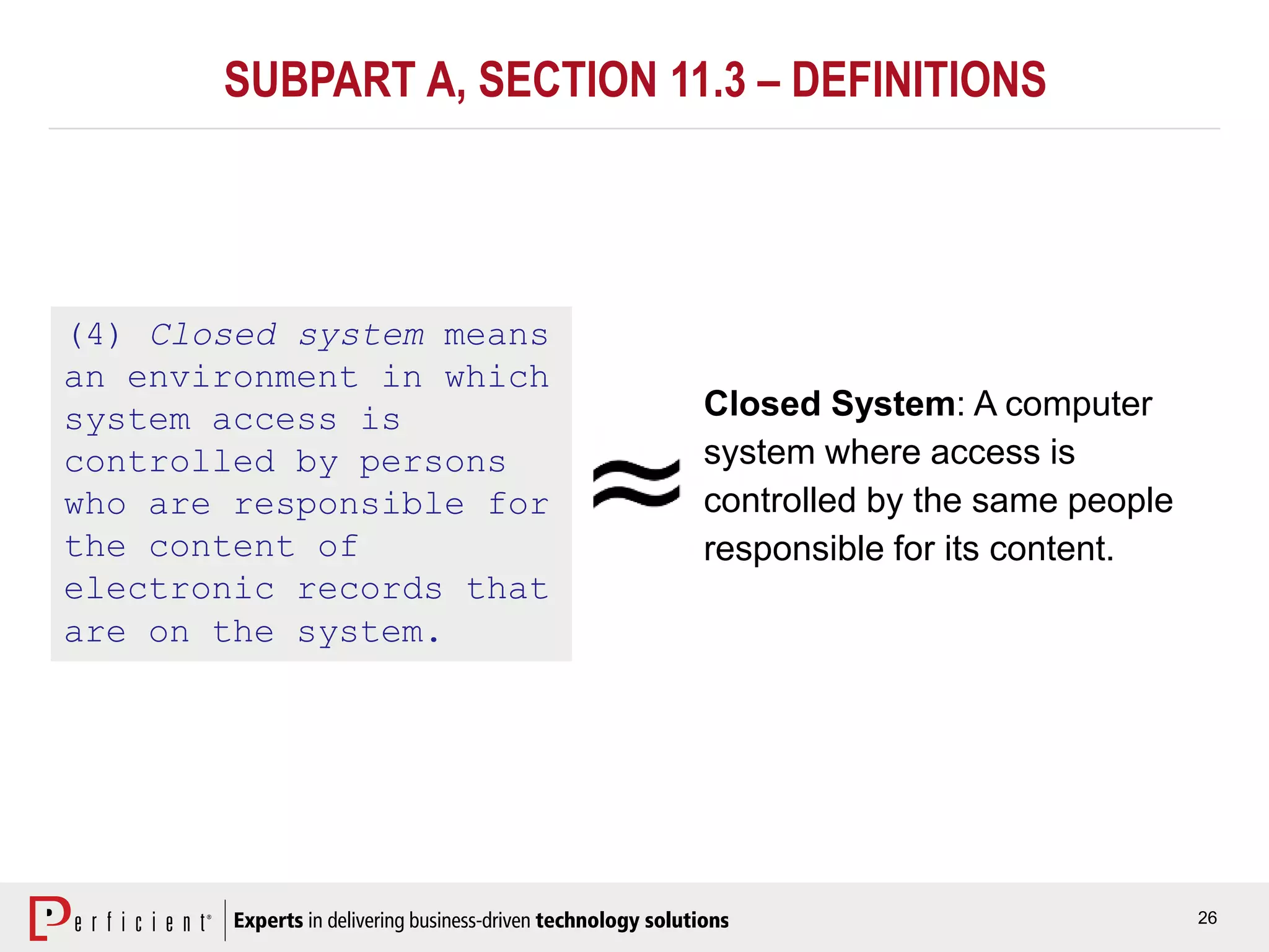 26
SUBPART A, SECTION 11.3 – DEFINITIONS
(4) Closed system means
an environment in which
system access is
controlled by persons
who are responsible for
the content of
electronic records that
are on the system.
Closed System: A computer
system where access is
controlled by the same people
responsible for its content.
 