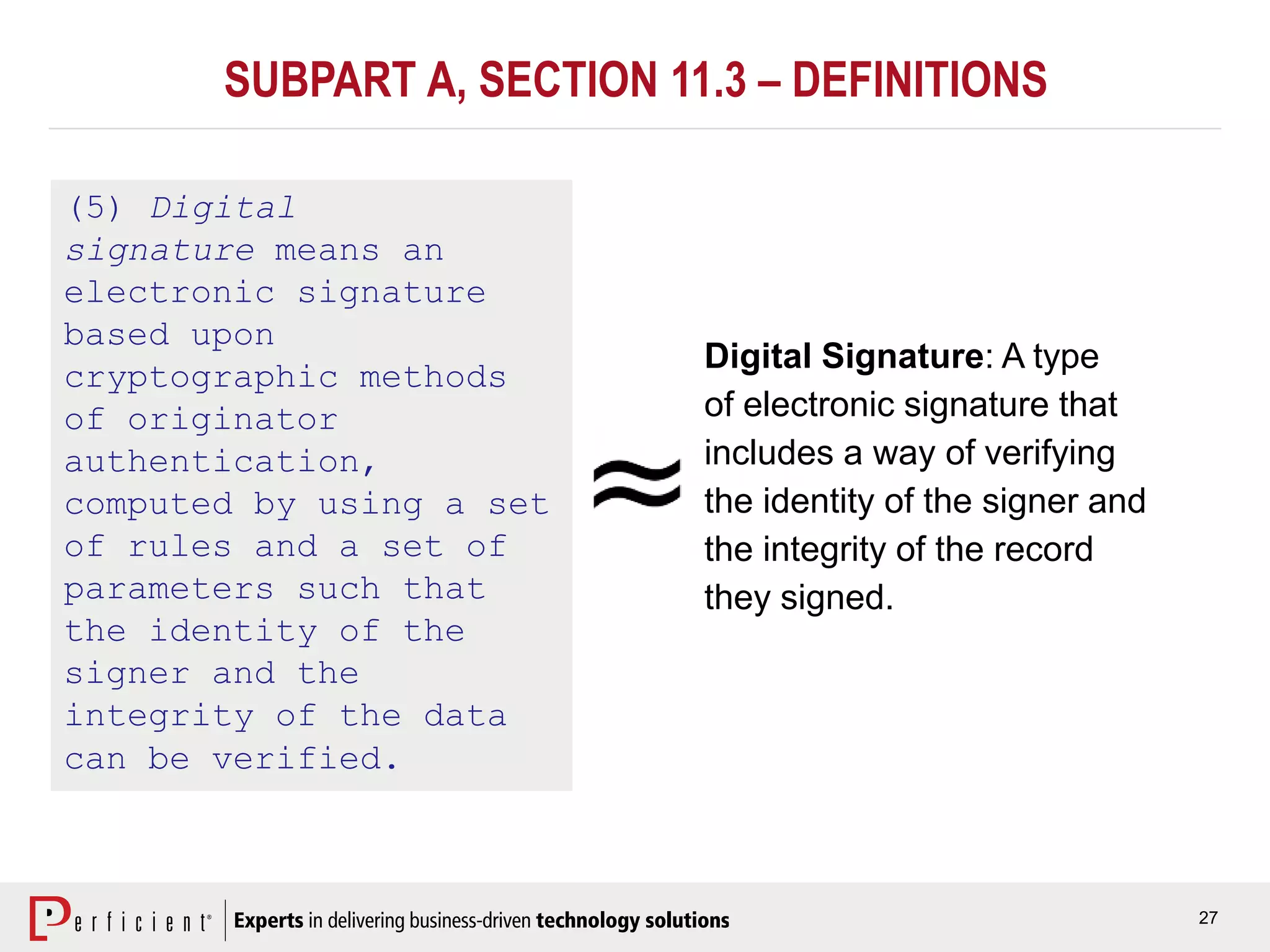 27
SUBPART A, SECTION 11.3 – DEFINITIONS
(5) Digital
signature means an
electronic signature
based upon
cryptographic methods
of originator
authentication,
computed by using a set
of rules and a set of
parameters such that
the identity of the
signer and the
integrity of the data
can be verified.
Digital Signature: A type
of electronic signature that
includes a way of verifying
the identity of the signer and
the integrity of the record
they signed.
 