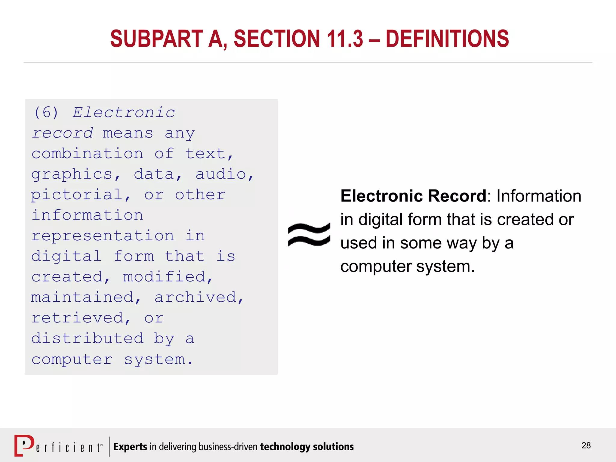 28
SUBPART A, SECTION 11.3 – DEFINITIONS
(6) Electronic
record means any
combination of text,
graphics, data, audio,
pictorial, or other
information
representation in
digital form that is
created, modified,
maintained, archived,
retrieved, or
distributed by a
computer system.
Electronic Record: Information
in digital form that is created or
used in some way by a
computer system.
 