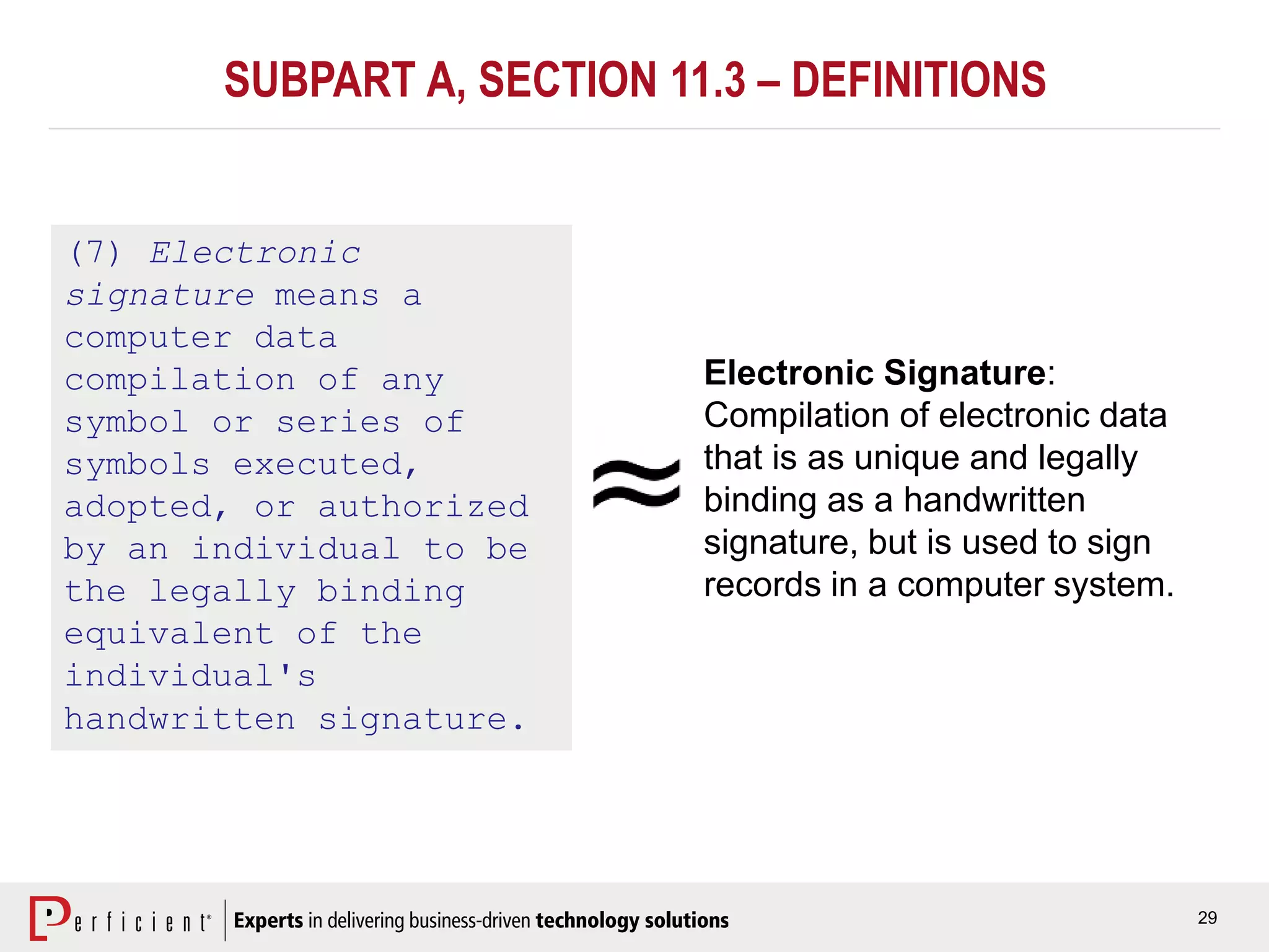 29
SUBPART A, SECTION 11.3 – DEFINITIONS
(7) Electronic
signature means a
computer data
compilation of any
symbol or series of
symbols executed,
adopted, or authorized
by an individual to be
the legally binding
equivalent of the
individual's
handwritten signature.
Electronic Signature:
Compilation of electronic data
that is as unique and legally
binding as a handwritten
signature, but is used to sign
records in a computer system.
 