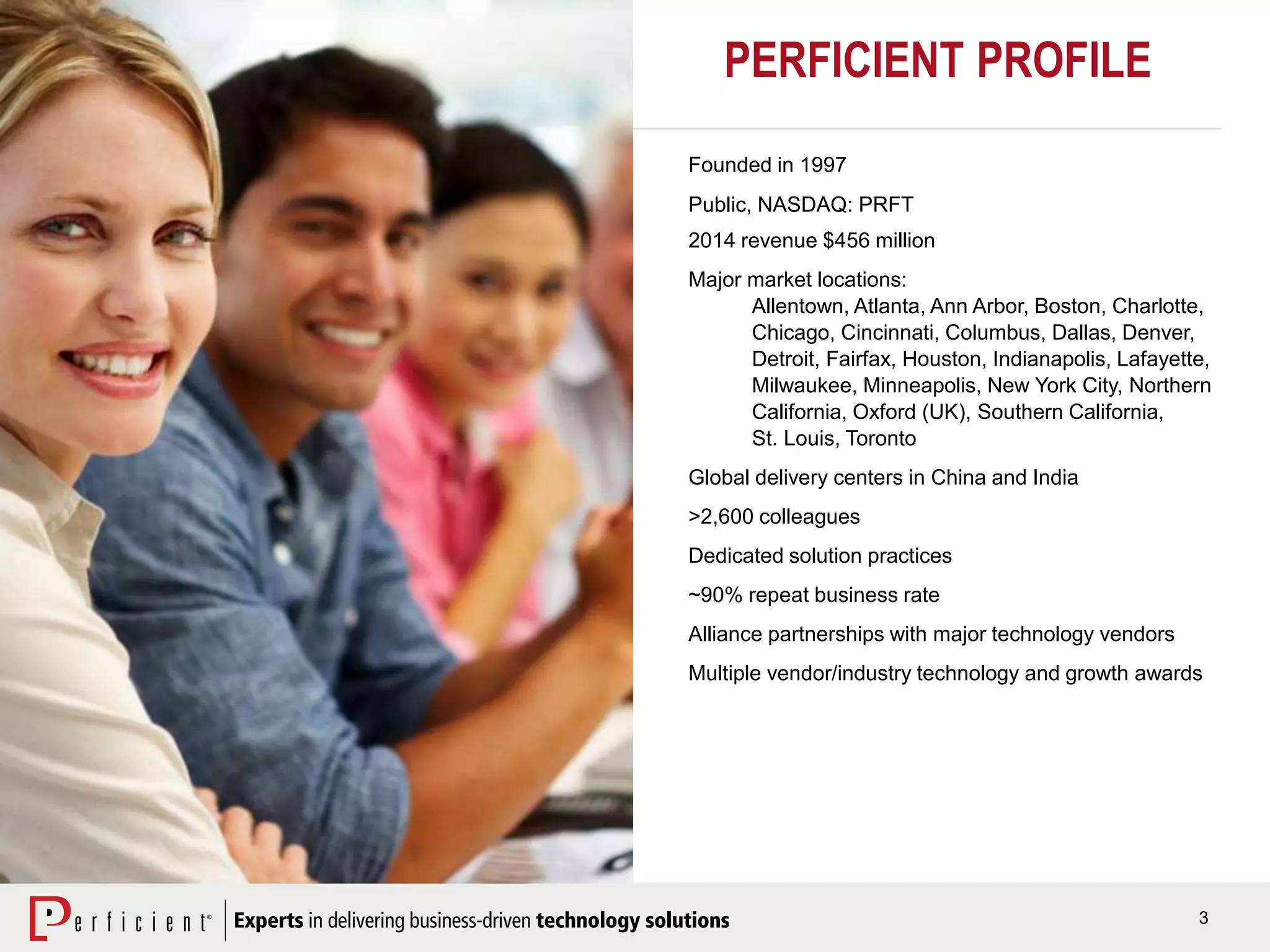 3
Founded in 1997
Public, NASDAQ: PRFT
2014 revenue $456 million
Major market locations:
Allentown, Atlanta, Ann Arbor, Boston, Charlotte,
Chicago, Cincinnati, Columbus, Dallas, Denver,
Detroit, Fairfax, Houston, Indianapolis, Lafayette,
Milwaukee, Minneapolis, New York City, Northern
California, Oxford (UK), Southern California,
St. Louis, Toronto
Global delivery centers in China and India
>2,600 colleagues
Dedicated solution practices
~90% repeat business rate
Alliance partnerships with major technology vendors
Multiple vendor/industry technology and growth awards
PERFICIENT PROFILE
 