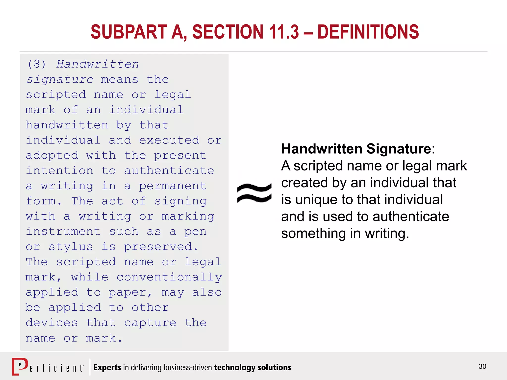 30
SUBPART A, SECTION 11.3 – DEFINITIONS
(8) Handwritten
signature means the
scripted name or legal
mark of an individual
handwritten by that
individual and executed or
adopted with the present
intention to authenticate
a writing in a permanent
form. The act of signing
with a writing or marking
instrument such as a pen
or stylus is preserved.
The scripted name or legal
mark, while conventionally
applied to paper, may also
be applied to other
devices that capture the
name or mark.
Handwritten Signature:
A scripted name or legal mark
created by an individual that
is unique to that individual
and is used to authenticate
something in writing.
 