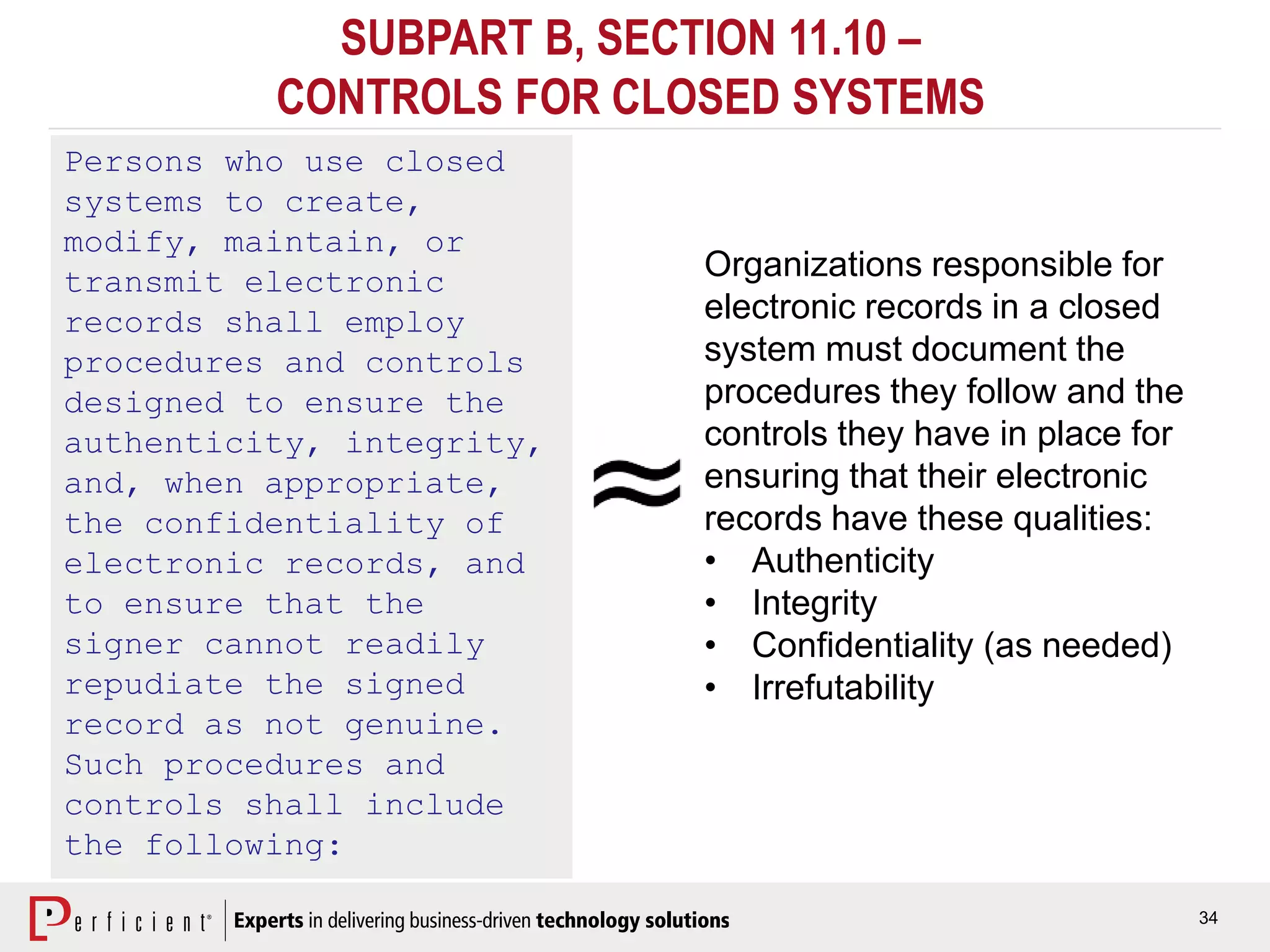 34
SUBPART B, SECTION 11.10 –
CONTROLS FOR CLOSED SYSTEMS
Persons who use closed
systems to create,
modify, maintain, or
transmit electronic
records shall employ
procedures and controls
designed to ensure the
authenticity, integrity,
and, when appropriate,
the confidentiality of
electronic records, and
to ensure that the
signer cannot readily
repudiate the signed
record as not genuine.
Such procedures and
controls shall include
the following:
Organizations responsible for
electronic records in a closed
system must document the
procedures they follow and the
controls they have in place for
ensuring that their electronic
records have these qualities:
• Authenticity
• Integrity
• Confidentiality (as needed)
• Irrefutability
 