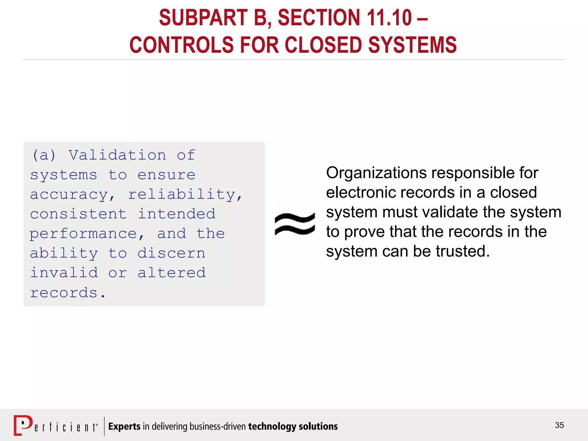 35
SUBPART B, SECTION 11.10 –
CONTROLS FOR CLOSED SYSTEMS
(a) Validation of
systems to ensure
accuracy, reliability,
consistent intended
performance, and the
ability to discern
invalid or altered
records.
Organizations responsible for
electronic records in a closed
system must validate the system
to prove that the records in the
system can be trusted.
 