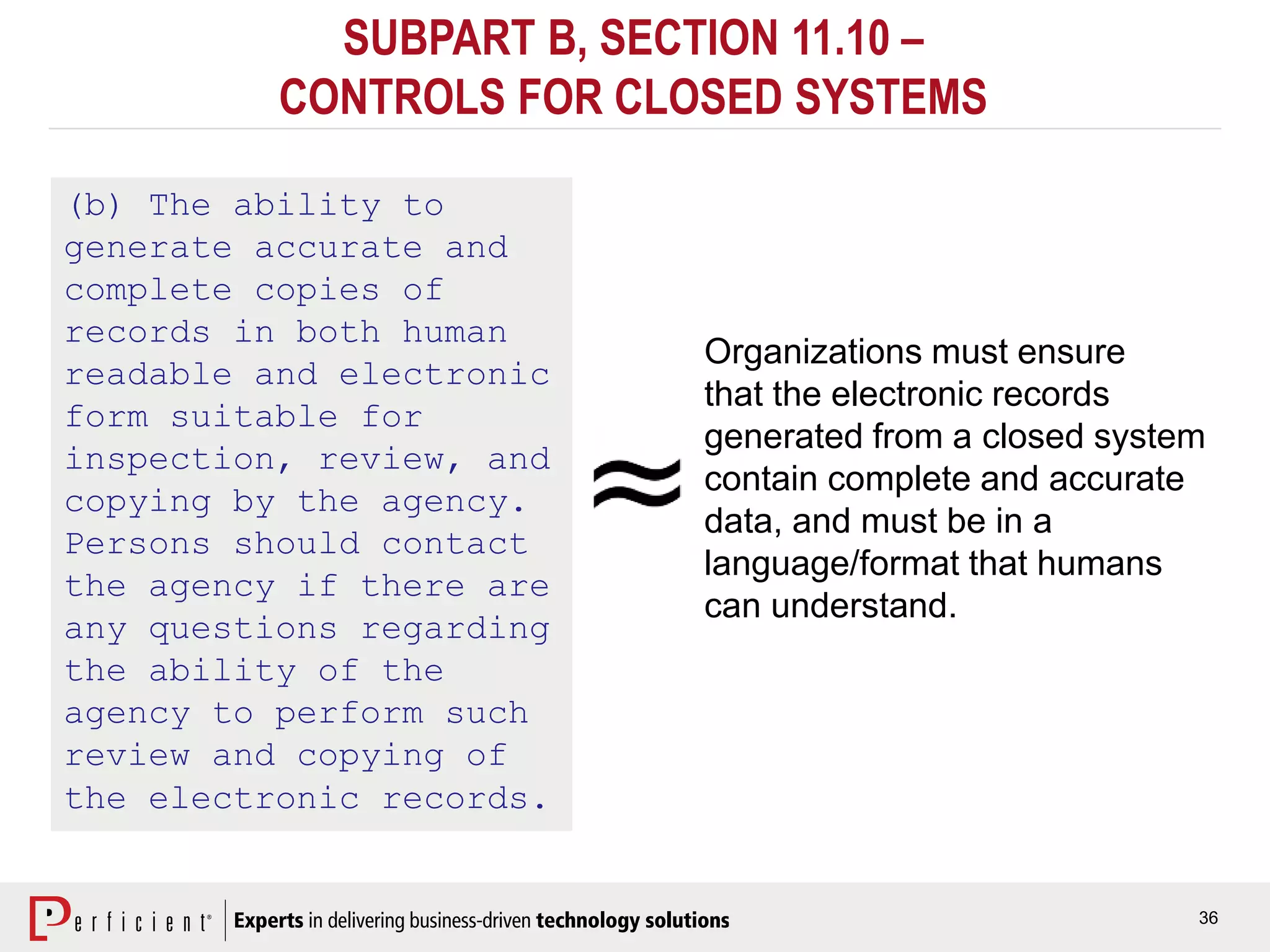 36
SUBPART B, SECTION 11.10 –
CONTROLS FOR CLOSED SYSTEMS
(b) The ability to
generate accurate and
complete copies of
records in both human
readable and electronic
form suitable for
inspection, review, and
copying by the agency.
Persons should contact
the agency if there are
any questions regarding
the ability of the
agency to perform such
review and copying of
the electronic records.
Organizations must ensure
that the electronic records
generated from a closed system
contain complete and accurate
data, and must be in a
language/format that humans
can understand.
 