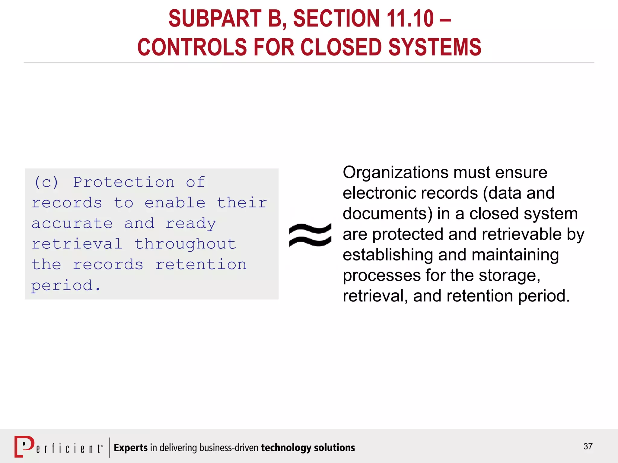 37
SUBPART B, SECTION 11.10 –
CONTROLS FOR CLOSED SYSTEMS
(c) Protection of
records to enable their
accurate and ready
retrieval throughout
the records retention
period.
Organizations must ensure
electronic records (data and
documents) in a closed system
are protected and retrievable by
establishing and maintaining
processes for the storage,
retrieval, and retention period.
 