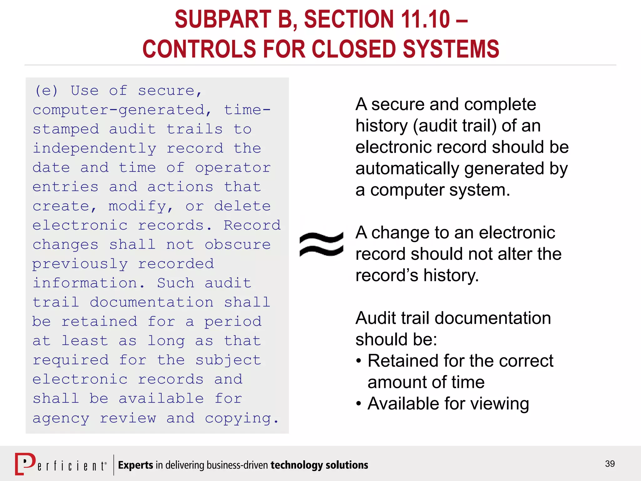 39
SUBPART B, SECTION 11.10 –
CONTROLS FOR CLOSED SYSTEMS
(e) Use of secure,
computer-generated, time-
stamped audit trails to
independently record the
date and time of operator
entries and actions that
create, modify, or delete
electronic records. Record
changes shall not obscure
previously recorded
information. Such audit
trail documentation shall
be retained for a period
at least as long as that
required for the subject
electronic records and
shall be available for
agency review and copying.
A secure and complete
history (audit trail) of an
electronic record should be
automatically generated by
a computer system.
A change to an electronic
record should not alter the
record’s history.
Audit trail documentation
should be:
• Retained for the correct
amount of time
• Available for viewing
 