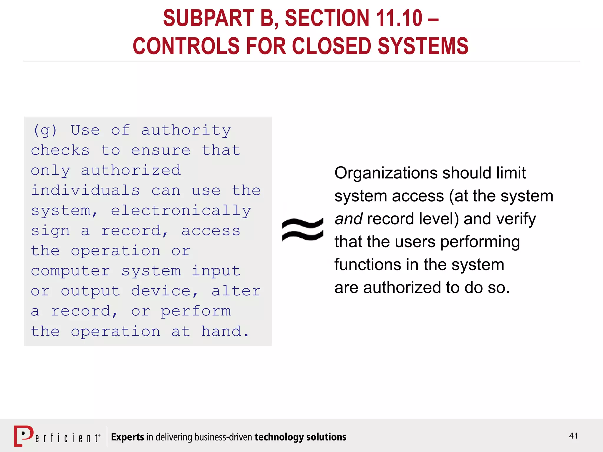 41
SUBPART B, SECTION 11.10 –
CONTROLS FOR CLOSED SYSTEMS
(g) Use of authority
checks to ensure that
only authorized
individuals can use the
system, electronically
sign a record, access
the operation or
computer system input
or output device, alter
a record, or perform
the operation at hand.
Organizations should limit
system access (at the system
and record level) and verify
that the users performing
functions in the system
are authorized to do so.
 