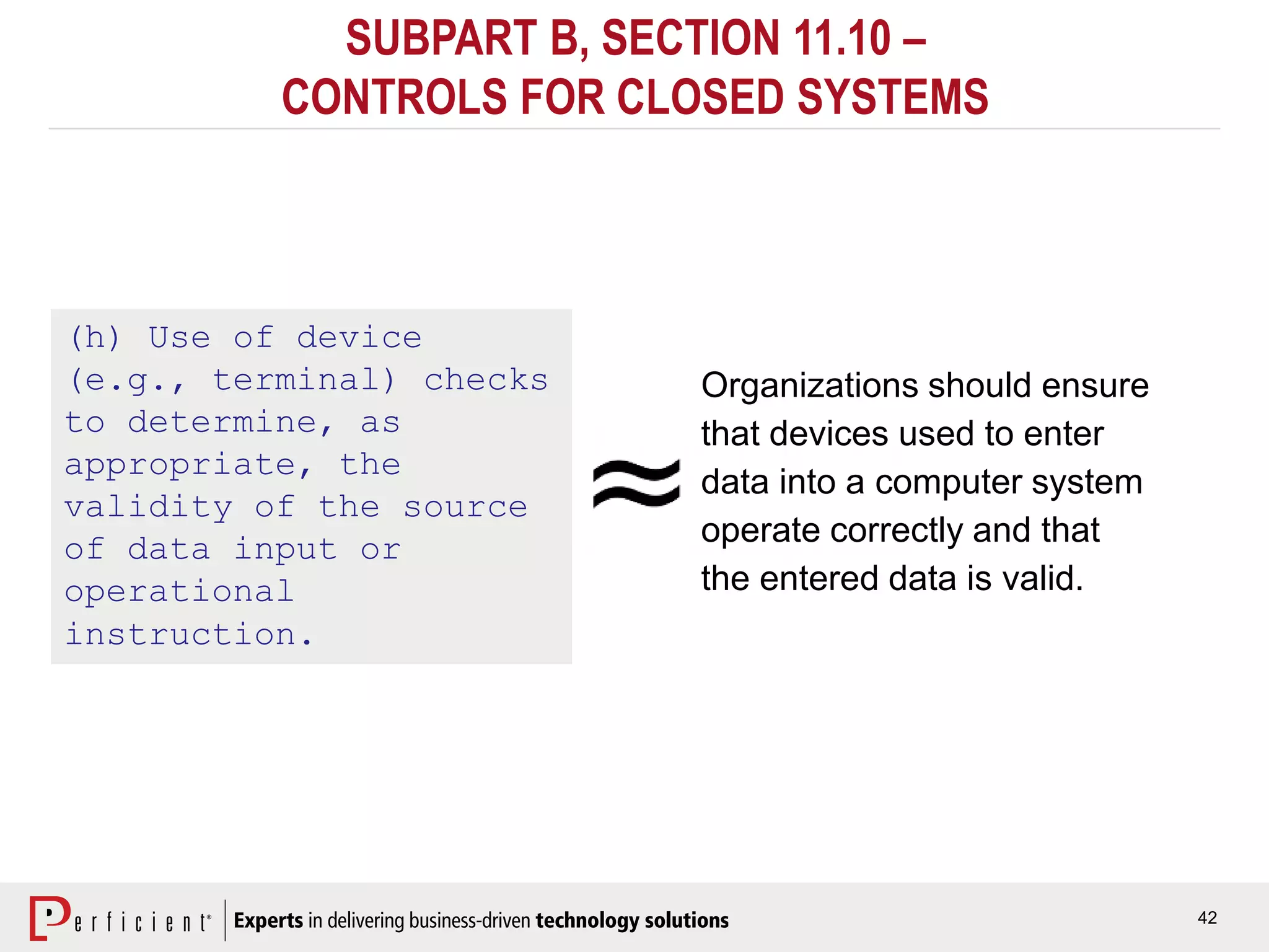 42
SUBPART B, SECTION 11.10 –
CONTROLS FOR CLOSED SYSTEMS
(h) Use of device
(e.g., terminal) checks
to determine, as
appropriate, the
validity of the source
of data input or
operational
instruction.
Organizations should ensure
that devices used to enter
data into a computer system
operate correctly and that
the entered data is valid.
 