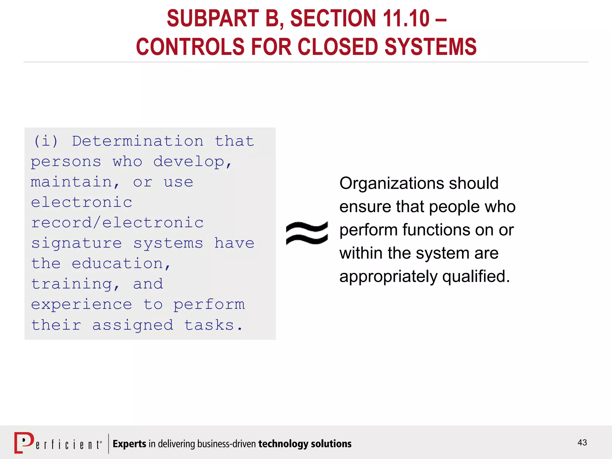 43
SUBPART B, SECTION 11.10 –
CONTROLS FOR CLOSED SYSTEMS
(i) Determination that
persons who develop,
maintain, or use
electronic
record/electronic
signature systems have
the education,
training, and
experience to perform
their assigned tasks.
Organizations should
ensure that people who
perform functions on or
within the system are
appropriately qualified.
 