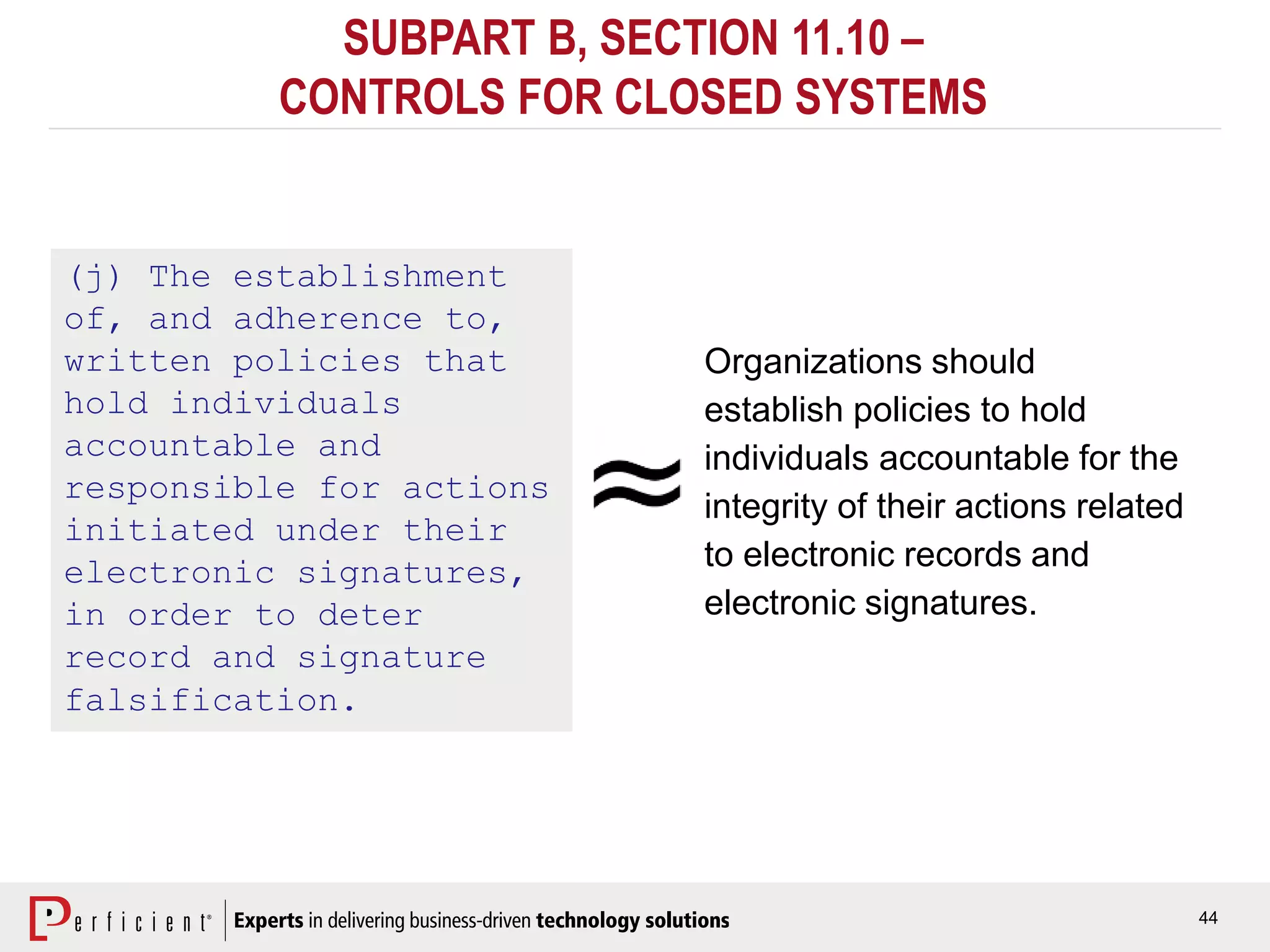 44
SUBPART B, SECTION 11.10 –
CONTROLS FOR CLOSED SYSTEMS
(j) The establishment
of, and adherence to,
written policies that
hold individuals
accountable and
responsible for actions
initiated under their
electronic signatures,
in order to deter
record and signature
falsification.
Organizations should
establish policies to hold
individuals accountable for the
integrity of their actions related
to electronic records and
electronic signatures.
 
