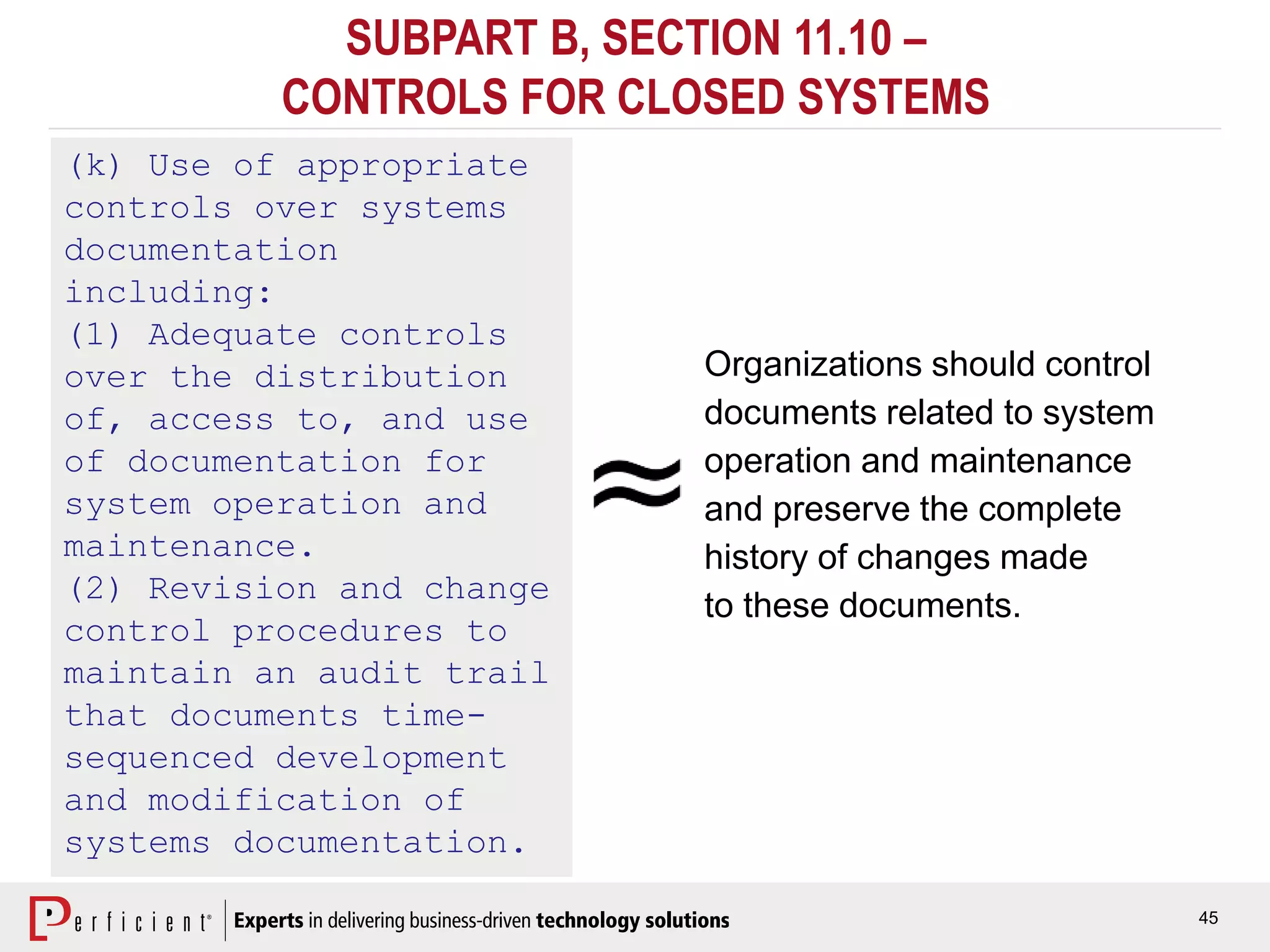 45
SUBPART B, SECTION 11.10 –
CONTROLS FOR CLOSED SYSTEMS
(k) Use of appropriate
controls over systems
documentation
including:
(1) Adequate controls
over the distribution
of, access to, and use
of documentation for
system operation and
maintenance.
(2) Revision and change
control procedures to
maintain an audit trail
that documents time-
sequenced development
and modification of
systems documentation.
Organizations should control
documents related to system
operation and maintenance
and preserve the complete
history of changes made
to these documents.
 