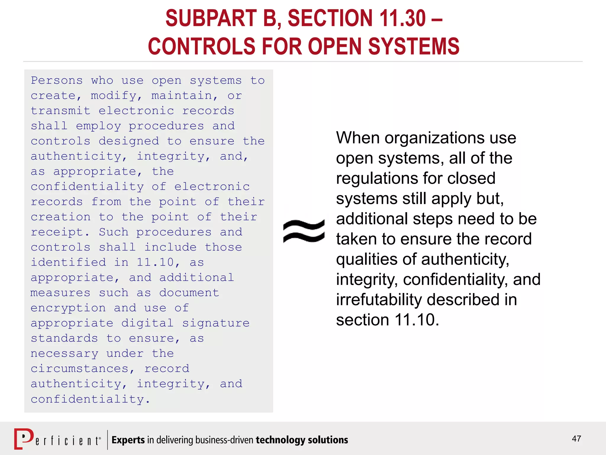 47
SUBPART B, SECTION 11.30 –
CONTROLS FOR OPEN SYSTEMS
Persons who use open systems to
create, modify, maintain, or
transmit electronic records
shall employ procedures and
controls designed to ensure the
authenticity, integrity, and,
as appropriate, the
confidentiality of electronic
records from the point of their
creation to the point of their
receipt. Such procedures and
controls shall include those
identified in 11.10, as
appropriate, and additional
measures such as document
encryption and use of
appropriate digital signature
standards to ensure, as
necessary under the
circumstances, record
authenticity, integrity, and
confidentiality.
When organizations use
open systems, all of the
regulations for closed
systems still apply but,
additional steps need to be
taken to ensure the record
qualities of authenticity,
integrity, confidentiality, and
irrefutability described in
section 11.10.
 