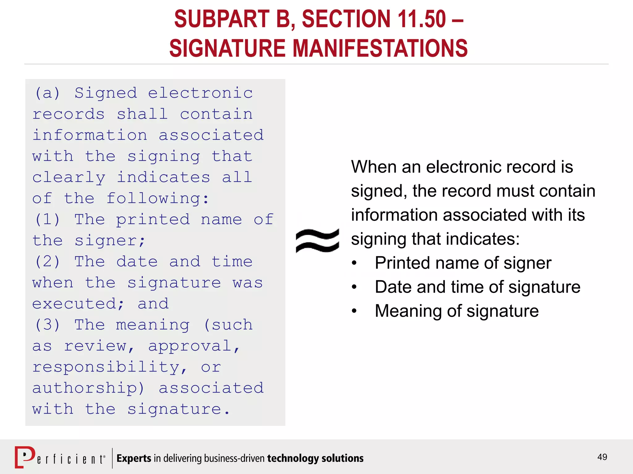 49
SUBPART B, SECTION 11.50 –
SIGNATURE MANIFESTATIONS
(a) Signed electronic
records shall contain
information associated
with the signing that
clearly indicates all
of the following:
(1) The printed name of
the signer;
(2) The date and time
when the signature was
executed; and
(3) The meaning (such
as review, approval,
responsibility, or
authorship) associated
with the signature.
When an electronic record is
signed, the record must contain
information associated with its
signing that indicates:
• Printed name of signer
• Date and time of signature
• Meaning of signature
 