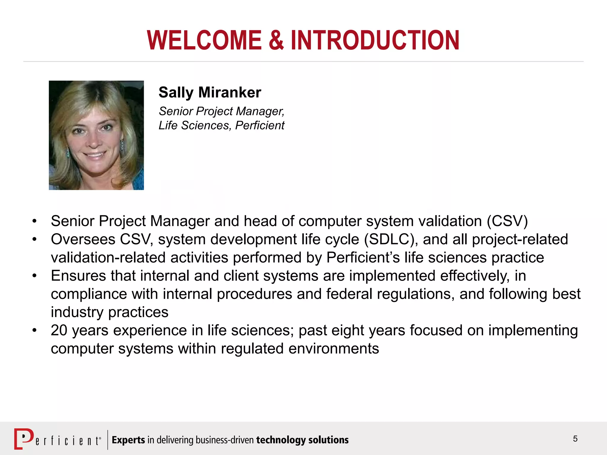 5
WELCOME & INTRODUCTION
Sally Miranker
Senior Project Manager,
Life Sciences, Perficient
• Senior Project Manager and head of computer system validation (CSV)
• Oversees CSV, system development life cycle (SDLC), and all project-related
validation-related activities performed by Perficient’s life sciences practice
• Ensures that internal and client systems are implemented effectively, in
compliance with internal procedures and federal regulations, and following best
industry practices
• 20 years experience in life sciences; past eight years focused on implementing
computer systems within regulated environments
 